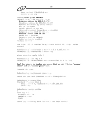 89

   deny tcp host 172.16.0.4 any
   permit ip any any

Chennai#show ip int Serial0
Serial0 is up, line protocol is up
  Internet address is 200.0.0.5/30
  Broadcast address is 255.255.255.255
  Address determined by setup command
  MTU is 1500 bytes
  Helper address is not set
  Directed broadcast forwarding is disabled
  Outgoing access list is not set
  Inbound access list is 100
  Proxy ARP is enabled
  Security level is default
  Split horizon is enabled
<output omitted>

The final task is Chennai network users should not telnet    salem
router:

Salem(config)#access-list 1 deny 10.0.0.0 0.255.255.255
Salem(config)#access-list 1 permit any

where should we apply this ?

Salem(config)#line vty 0 4
Salem(config-line)#access-class <access-list no.> in / out

Yes! for telnet, we deploy the access-list on vty ! We use “access-
class” and not “access-group” here.

Command continues…

Salem(config-line)#access-class 1 in

Let‟s see some show commands for this configuration

Salem#show ip access-list
Standard IP access list 1
    deny   10.0.0.0, wildcard bits 0.255.255.255
    permit any

Salem#show running-config
!
line vty 0 4
 access-class 1 in
 password cisco
 login

Let‟s try telnetting from the host & see what happens.
 