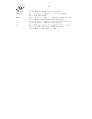 9

CTRL-W   Erases the word the cursor is under
CTRL-Z   Takes you from Configuration mode back to
         Privilege EXEC mode
TAB      Once you enter a few characters and hit the TAB
         key, the IOS device completes the word,
         assuming that you typed in enough characters to
         make the command or parameter unique
$        When this appears at the beginning of a command
         line, it indicates that there are more
         characters to the right of the $.
 