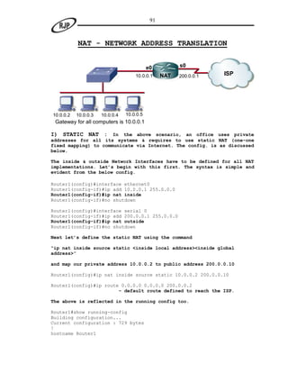 91



           NAT - NETWORK ADDRESS TRANSLATION


                                            e0          s0
                                     10.0.0.1     NAT   200.0.0.1   ISP




10.0.0.2   10.0.0.3   10.0.0.4   10.0.0.5
 Gateway for all computers is 10.0.0.1

I) STATIC NAT : In the above scenario, an office uses private
addresses for all its systems & requires to use static NAT (one-one
fixed mapping) to communicate via Internet. The config. is as discussed
below.

The inside & outside Network Interfaces have to be defined for all NAT
implementations. Let’s begin with this first. The syntax is simple and
evident from the below config.

Router1(config)#interface ethernet0
Router1(config-if)#ip add 10.0.0.1 255.0.0.0
Router1(config-if)#ip nat inside
Router1(config-if)#no shutdown

Router1(config)#interface serial 0
Router1(config-if)#ip add 200.0.0.1 255.0.0.0
Router1(config-if)#ip nat outside
Router1(config-if)#no shutdown

Next let’s define the static NAT using the command

“ip nat inside source static <inside local address><inside global
address>”

and map our private address 10.0.0.2 to public address 200.0.0.10

Router1(config)#ip nat inside source static 10.0.0.2 200.0.0.10

Router1(config)#ip route 0.0.0.0 0.0.0.0 200.0.0.2
                        - default route defined to reach the ISP.

The above is reflected in the running config too.

Router1#show running-config
Building configuration...
Current configuration : 729 bytes
!
hostname Router1
 
