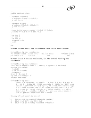 92

!
enable password cisco
!
interface Ethernet0
 ip address 10.0.0.1 255.0.0.0
 ip nat inside
!
interface Serial0
 ip address 200.0.0.1 255.0.0.0
 ip nat outside
!
ip nat inside source static 10.0.0.2 200.0.0.10
ip route 0.0.0.0 0.0.0.0 200.0.0.2
!
line con 0
line aux 0
line vty 0 4
 password cisco
 login
!
end

To view the NAT table, use the command “show ip nat translations”

Router1#show ip nat translations
Pro Inside global Inside local      Outside local       Outside global
--- 200.0.0.10     10.0.0.2               ---                 ---

To view inside & outside interfaces, use the command “show ip nat
statistics”

Router1#show ip nat statistics
Total active translations: 1 (1 static, 0 dynamic; 0 extended)
Outside interfaces:
  Serial1
Inside interfaces:
  Ethernet0
Hits: 4 Misses: 0
Expired translations: 0
Dynamic mappings:

Router1#show ip route
      Codes: C - connected, S - static, I - IGRP, R - RIP, M - mobile,
      B - BGP D - EIGRP, EX - EIGRP external, O - OSPF, IA - OSPF inter
      area N1 - OSPF NSSA external type 1, N2 - OSPF NSSA external type
      2 E1 - OSPF external type 1, E2 - OSPF external type 2, E - EGP
      i - IS-IS, L1 - IS-IS level-1, L2 - IS-IS level-2, ia - IS-IS
      inter area * - candidate default, U - per-user static route, o –
      ODR P - periodic downloaded static route

Gateway of last resort is not set

C   200.0.0.0/8 is directly connected, Serial1
S   20.0.0.0/8 [1/0] via 200.0.0.2
C   10.0.0.0/8 is directly connected, Ethernet0
 
