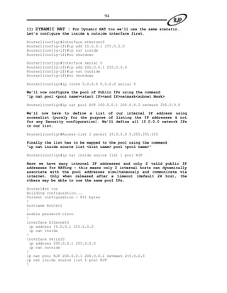 94

II) DYNAMIC NAT : For Dynamic NAT too we’ll use the same scenario.
Let’s configure the inside & outside interface first.

Router1(config)#interface ethernet0
Router1(config-if)#ip add 10.0.0.1 255.0.0.0
Router1(config-if)#ip nat inside
Router1(config-if)#no shutdown

Router1(config)#interface serial 0
Router1(config-if)#ip add 200.0.0.1 255.0.0.0
Router1(config-if)#ip nat outside
Router1(config-if)#no shutdown

Router1(config)#ip route 0.0.0.0 0.0.0.0 serial 0

We’ll now configure the pool of Public IPs using the command
“ip nat pool <pool name><start IP><end IP>netmask<subnet Mask>

Router1(config)#ip nat pool RJP 200.0.0.1 200.0.0.2 netmask 255.0.0.0

We’ll now have to define a list of our internal IP address using
accesslist (purely for the purpose of listing the IP addresses & not
for any Security configuration). We’ll define all 10.0.0.0 network IPs
in our list.

Router1(config)#Access-list 1 permit 10.0.0.0 0.255.255.255

Finally the list has to be mapped to the pool using the command
“ip nat inside source list <list name> pool <pool name>”

Router1(config)#ip nat inside source list 1 pool RJP

Here we have many internal IP addresses and only 2 valid public IP
addresses for NATing - this means only 2 internal hosts can dynamically
associate with the pool addresses simultaneously and communicate via
internet. Only when released after a timeout (default 24 hrs), the
others may be able to use the same pool IPs.

Router1#sh run
Building configuration...
Current configuration : 811 bytes
!
hostname Router1
!
enable password cisco
!
interface Ethernet0
 ip address 10.0.0.1 255.0.0.0
 ip nat inside
!
interface Serial0
 ip address 200.0.0.1 255.0.0.0
 ip nat outside
!
ip nat pool RJP 200.0.0.1 200.0.0.2 netmask 255.0.0.0
ip nat inside source list 1 pool RJP
!
 