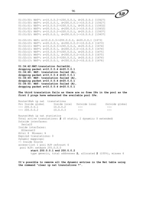 96

01:31:50:   NAT*:   s=10.0.0.2->200.0.0.1, d=20.0.0.1     [13427]
01:31:50:   NAT*:   s=20.0.0.1, d=200.0.0.1->10.0.0.2     [13427]
01:31:51:   NAT*:   s=10.0.0.2->200.0.0.1, d=20.0.0.1     [13432]
01:31:51:   NAT*:   s=20.0.0.1, d=200.0.0.1->10.0.0.2     [13432]
01:31:52:   NAT*:   s=10.0.0.2->200.0.0.1, d=20.0.0.1     [13437]
01:31:52:   NAT*:   s=20.0.0.1, d=200.0.0.1->10.0.0.2     [13437]

01:32:10:   NAT: s=10.0.0.3->200.0.0.2, d=20.0.0.1 [1473]
01:32:10:   NAT*: s=20.0.0.1, d=200.0.0.2->10.0.0.3 [1473]
01:32:11:   NAT*: s=10.0.0.3->200.0.0.2, d=20.0.0.1 [1474]
01:32:11:   NAT*: s=20.0.0.1, d=200.0.0.2->10.0.0.3 [1474]
01:32:12:   NAT*: s=10.0.0.3->200.0.0.2, d=20.0.0.1 [1475]
01:32:12:   NAT*: s=20.0.0.1, d=200.0.0.2->10.0.0.3 [1475]
01:32:13:   NAT*: s=10.0.0.3->200.0.0.2, d=20.0.0.1 [1476]
01:32:13:   NAT*: s=20.0.0.1, d=200.0.0.2->10.0.0.3 [1476]

01:34:42:NAT:translation failed(A),
dropping packet s=10.0.0.4 d=20.0.0.1
01:34:48: NAT: translation failed (A),
dropping packet s=10.0.0.4 d=20.0.0.1
01:34:49: NAT: translation failed (A),
dropping packet s=10.0.0.4 d=20.0.0.1
01:34:50: NAT: translation failed (A),
dropping packet s=10.0.0.4 d=20.0.0.1

The third translation fails as there are no free IPs in the pool as the
first 2 pings have exhausted the available pool IPs.

Router1#sh ip nat     translations
Pro Inside global         Inside local        Outside local     Outside global
--- 200.0.0.1             10.0.0.2             ---               ---
--- 200.0.0.2             10.0.0.3             ---               ---

Router1#sh ip nat statistics
Total active translations: 2 (0 static, 2 dynamic; 0 extended)
Outside interfaces:
  Serial0
Inside interfaces:
  Ethernet0
Hits: 8 Misses: 4
Expired translations: 0
Dynamic mappings:
-- Inside Source
access-list 1 pool RJP refcount 4
 pool RJP: netmask 255.0.0.0
        start 200.0.0.1 end 200.0.0.2
        type generic, total addresses 2, allocated 2 (100%), misses 4


It’s possible to remove all the dynamic entries in the Nat table using
the command “clear ip nat translations *”.
 