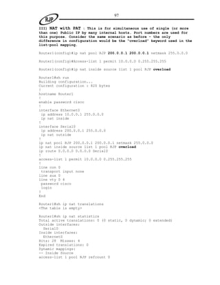 97

III) NAT with PAT : This is for simultaneous use of single (or more
than one) Public IP by many internal hosts. Port numbers are used for
this purpose. Consider the same scenario as before - the only
difference in configuration would be the “overload” keyword used in the
list-pool mapping.

Router1(config)#ip nat pool RJP 200.0.0.1 200.0.0.1 netmask 255.0.0.0

Router1(config)#Access-list 1 permit 10.0.0.0 0.255.255.255

Router1(config)#ip nat inside source list 1 pool RJP overload

Router1#sh run
Building configuration...
Current configuration : 820 bytes
!
hostname Router1
!
enable password cisco
!
interface Ethernet0
 ip address 10.0.0.1 255.0.0.0
 ip nat inside
!
interface Serial0
 ip address 200.0.0.1 255.0.0.0
 ip nat outside
!
ip nat pool RJP 200.0.0.1 200.0.0.1 netmask 255.0.0.0
ip nat inside source list 1 pool RJP overload
ip route 0.0.0.0 0.0.0.0 Serial0
!
access-list 1 permit 10.0.0.0 0.255.255.255
!
line con 0
 transport input none
line aux 0
line vty 0 4
 password cisco
 login
!
End

Router1#sh ip nat translations
<The table is empty>

Router1#sh ip nat statistics
Total active translations: 0 (0 static, 0 dynamic; 0 extended)
Outside interfaces:
  Serial0
Inside interfaces:
  Ethernet0
Hits: 28 Misses: 4
Expired translations: 0
Dynamic mappings:
-- Inside Source
access-list 1 pool RJP refcount 0
 