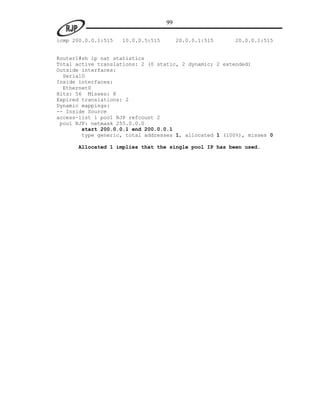 99

icmp 200.0.0.1:515   10.0.0.5:515        20.0.0.1:515   20.0.0.1:515


Router1#sh ip nat statistics
Total active translations: 2 (0 static, 2 dynamic; 2 extended)
Outside interfaces:
  Serial0
Inside interfaces:
  Ethernet0
Hits: 56 Misses: 8
Expired translations: 2
Dynamic mappings:
-- Inside Source
access-list 1 pool RJP refcount 2
 pool RJP: netmask 255.0.0.0
        start 200.0.0.1 end 200.0.0.1
        type generic, total addresses 1, allocated 1 (100%), misses 0

      Allocated 1 implies that the single pool IP has been used.
 