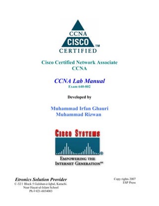Cisco Certified Network Associate
                                  CCNA

                              CCNA Lab Manual
                                           Exam 640-802

                                           Developed by

                           Muhammad Irfan Ghauri
                            Muhammad Rizwan




Etronics Solution Provider                                Copy rights 2007
C-32/1 Block 5 Gulshan-e-Iqbal, Karachi.                        ESP Press
      Near Hayat-ul-Islam School
           Ph # 021-6034003
 