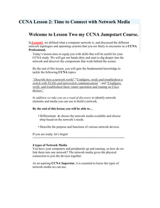 CCNA Lesson 2: Time to Connect with Network MediaWelcome to Lesson Two my CCNA Jumpstart Course. In Lesson1, we defined what a computer network is, and discussed the different network topologies and operating systems that you are likely to encounter as a CCNA Professional. Today’s lesson aims to equip you with skills that will be useful for your CCNA study. We will get our hands dirty and start to dig deeper into the network and discover the components that work behind the scenes.By the end of this lesson, you will gain the fundamental knowledge to tackle the following CCNA topics“Describe how a network works”,”Configure, verify and troubleshoot a switch with VLANs and interswitch communications”, and “Configure, verify, and troubleshoot basic router operation and routing on Cisco devices”. In addition we take you on a road of discovery to identify network elements and media you can use to build a network.By the end of this lesson you will be able to…       • Differentiate  & choose the network media available and choose          nbsp based on the network’s needs.       • Describe the purpose and functions of various network devices.If you are ready, let’s begin!====================================================4 types of Network Media  You have your computers and peripherals up and running, so how do we link them into one network? The network media gives the physical connection to join the devices together.As an aspiring CCNA Superstar, it is essential to know the types of network media we can use.Figure 2.1  - The 4 types of Networking Media         left0There are four types of network media. We will discuss each one in detail as we move along. twisted-pair cablecoaxial cablefiber-optic cablewireless/radio waves 1.Twisted-pair cable·  his is the most popular cabling used in LANs today. You might even ·  be using one right now! It is the lightest, most flexible, least ·  expensive and easiest to install than any other network medium.left0This cable type consists of a pair of insulated copper wires twisted to each other. The purpose of these twists is to reduce interference and boost attenuation.More twists means better performance. There are normally four pairs of wires in a cable, which are usually terminated by an RJ-45 connector. Figure 2.2 – An RJ-45 connectorTwisted-pair cables are further classified as STP (shielded) and UTP (unshielded). In an STP cable, a metallic foil wraps each pair of wire. Then, all pairs are wrapped again by a metallic braid or foil. The foils should be grounded on both ends, otherwise it will pick up unwanted signals. The foils enhance the ability of the wire to reduce electrical noise from the outside. Both foils are absent in the UTP cable. However, because of its cost and ease of installation, UTP is more widely used than STP. The twisted-pair is categorised based on TIA/EIA standards. These are aptly named Category (or Cat) 1 to 7. Cat 1 supports only voice communications. Cat 4 is used in Token Ring networks, and can support data rates of up to 16Mbps.Cat 5 can support up to 100 Mbps. Cat 5e is used in networks running at speeds up to 1Gbps. Cat 6 and 7 supports 10 Gbps covering distances of up to 100 meters.2.Coaxial cableThe coaxial cable, or coax, has a high resistance to noise. It is capable of supporting networks spanning up to 500 meters. However, it is a bit more expensive than UTP or STP.  The coax consists of a core and layers of insulating shield. The core is the main conductor where signals are being sent. It is usually made of copper.  The insulating shield is made up of three layers: (1) an inner insulating material, (2) a foil or a woven copper braid, and (3) the plastic jacket.There are two types of coaxial cable, Thinnet and Thicknet. Thinnet is also known as 10BASE-2 Ethernet and is more flexible than Thicknet or 10BASE-5 Ethernet. 3.   Fiber optic cableleft0The introduction of fiber optic technology brought computer networking to new heights. Fiber optic cables can support very fast data transfer rates over longer distances. It is also highly secure and immune to noise.However, it is costlier and more difficult to implement than twisted-pair or coax cables.Figure 2.3 – Parts of a Fiber Optic cableThe cable is made up of a core and a cladding. The core is made up of very fine glass or plastic fibers. It is surrounded by a plastic or glass cladding, which reflects light signals back to the core. This occurs because the classing has a lower refractive index than the core. Fiber optic cables can be grouped into single-mode fiber (SMF) and multimode (MMF) fiber. SMFs have a very small core. It is so small that light signals are travelling in almost a straight line. They are more expensive than MMF.In order to connect two fiber optic cables, a process called fiber splicing must be done. Figure 2.4 – A typical wireless network using an Access Point4.   Wirelessleft0This medium sends data signals into the atmosphere via infrared orRF waves. A special hub called access point gives access to all devices within the network using an antenna.Wireless LANS (WLANs) is also widely known as Wi-Fi. It uses the 2.4, 3.6 and 5 GHz frequency bands based on the IEEE 802.11 standards. To the users, it offers unmatched convenience and mobility. It also requires less effort to set up than its wired counterparts. However, WLANs have to address stability and security issues often associatedwith it. Nowadays, you can see shops, hotels and cafes offering free Wi-Fi access. It is made possible through wireless networking.Choosing the Right Network ElementsChoosing how and when to use the right network element is very crucial in designing a network. If you want to pass the CCNA exam, then it is very important for you to spend extra time in studying this sectionFigure 2.5 – The network symbols for different networking elementsWe will now discuss the different types of network elements in detail. 1.Network Interface Card (NIC) or a Network Adapter The NIC is a hardware mounted onto a computer that can translate, send and received data across the network. It serves as the interface between the computer and the network medium. The NIC operates in the Layer 1 and 2 of the OSI Reference model.Although it is not a separate element by itself, the NIC is an essential element that makes computer networking possible. Without the NIC, there would be no networking and no CCNA at all!NICs come in different forms like PCI Ethernet cards, PCMCIA and USB devices. Each NIC has a unique 48-bit identifier burned into its chip. It is called a MAC (Multi-station Access Control) Address.  This identifier plays an important role in switching processes, which we will discuss in the next lessons to come.2. RepeaterThe simplest network element available is the repeater. It is made up of just one input port and one output port. It can only be used on Bus topologies. What the repeater does is only to amplify the same data signals it receives. This function is useful when covering longer distances, but it cannot do any switching or routing tasks. That’s all the help that it can offer.3.HubA hub is actually a repeater with multiple RJ-45 ports. It is a simple, inexpensive networking device ideal for home and small office use. It supports the Ethernet standards at data rates of 10/100 Mbps. The hub is the heart and soul of the Star topology. All computers connect directly to the hub in order to join the network. Several hubs can be stacked together to connect more computers.Like the repeater, a traditional hub simply passes data to all devices connected to it. But recently, there is a special type of hub that can do basic switching functions. It is called the switching hub.4.Bridge A bridge is an intelligent repeater that connects two LANs of the same protocol. It is intelligent because it can decide how to distribute a data frame based on its content. It can also be programmed to filter out certain types of data. The popularity of bridges has dwindled in recent years with the advent of switches that are capable of bridging tasks.5.SwitchThe switch is the hub’s smart, big brother. It can check data packets to know its source and destination. Then it wisely forwards the packet only to that destination. This method boosts network performance by reducing data traffic. Switches support Ethernet speeds of up to 1Gbps. You can think of each switch port as a single bridge.This bridging ability allows the switch to break the network into smaller, logical pieces called Virtual LANs (VLANs). Similar to hubs, switches can be stacked together to support more users in the network. Regular switches operate on the Layer 2 of the OSI Reference Model.Router switches are Layer 3 switches that have built-in routing features.In the full CCNAPRO course you will be taught how to configure, verify and troubleshoot Cisco switches and VLANS. This topic is covered in more depth under the “Configure, Verify, & Troubleshoot a Switch withVLANS and Interswitch communications.” Lesson 3 will explain all you need to know about layers.6.RouterThe router is the crème de la crème of the networking world. It is the most sophisticated, most intelligent networking device available. It has the unique ability to connect dissimilar networks and route traffic in theshortest path possible. Some routers combine firewall, switching and bridging functions into a single box.A typical router has its own processor, operating system, and memory. It can filter traffic based on the IP address of senders and recipients stored in a special file called routing table.A router that acts as an end point and an access point in a network, can be considered as a gateway. A router that combines bridging and routing functions is called a brouter.Understanding and managing the Cisco Router lay at the heart of a CCNA job role. It fundamental that you know the workings of a Cisco router like the back of your hand.In CCNAPRO, you will be asked to describe the operations of a Cisco router, configure, verify & troubleshoot a basic Cisco router and implement basic router security. 7.GatewayThe gateway serves as the interface between two networks of different structures and protocols.  It is located at the edge of the network and is the network’s only entry and exit point. It is similar to a router in a way that it can translate different data formats.We have reached the end of today’s lesson. At this point, you should now understand the concepts on how network elements and media work to make the network function.You should now be more confident when deciding which network hardware is suitable depending on the needs of your network.Tomorrow, we will be dealing with one of the most important topics that the CCNA exam covers, the OSI Reference Model. Just Give One Hour Per Day for CCNA Training System. Until then, Happy networking! Click here for CCNA Training: Lesson 3 