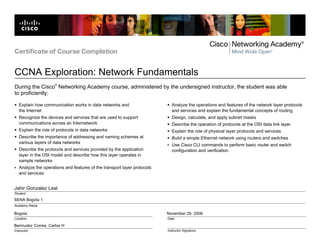 Certificate of Course Completion


CCNA Exploration: Network Fundamentals
                     ®
During the Cisco Networking Academy course, administered by the undersigned instructor, the student was able
to proficiently:

   Explain how communication works in data networks and                     Analyze the operations and features of the network layer protocols
   the Internet                                                             and services and explain the fundamental concepts of routing
   Recognize the devices and services that are used to support              Design, calculate, and apply subnet masks
   communications across an Internetwork                                    Describe the operation of protocols at the OSI data link layer
   Explain the role of protocols in data networks                           Explain the role of physical layer protocols and services
   Describe the importance of addressing and naming schemes at              Build a simple Ethernet network using routers and switches
   various layers of data networks
                                                                            Use Cisco CLI commands to perform basic router and switch
   Describe the protocols and services provided by the application          configuration and verification
   layer in the OSI model and describe how this layer operates in
   sample networks
   Analyze the operations and features of the transport layer protocols
   and services


Jahir Gonzalez Leal
Student
SENA Bogota 1
Academy Name

Bogota                                                                    November 29, 2008
Location                                                                  Date

Bermudez Correa, Carlos H
Instructor                                                                Instructor Signature
 