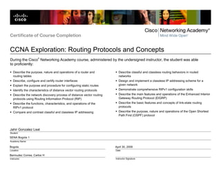 Certificate of Course Completion


CCNA Exploration: Routing Protocols and Concepts
                      ®
During the Cisco Networking Academy course, administered by the undersigned instructor, the student was able
to proficiently:

   Describe the purpose, nature and operations of a router and           Describe classful and classless routing behaviors in routed
   routing tables                                                        networks
   Describe, configure and certify router interfaces                     Design and implement a classless IP addressing scheme for a
   Explain the purpose and procedure for configuring static routes       given network
   Identify the characteristics of distance vector routing protocols     Demonstrate comprehensive RIPv1 configuration skills
   Describe the network discovery process of distance vector routing     Describe the main features and operations of the Enhanced Interior
   protocols using Routing Information Protocol (RIP)                    Gateway Routing Protocol (EIGRP)
   Describe the functions, characteristics, and operations of the        Describe the basic features and concepts of link-state routing
   RIPv1 protocol                                                        protocols
   Compare and contrast classful and classless IP addressing             Describe the purpose, nature and operations of the Open Shortest
                                                                         Path First (OSPF) protocol



Jahir Gonzalez Leal
Student

SENA Bogota 1
Academy Name

Bogota                                                                 April 30, 2009
Location                                                               Date

Bermudez Correa, Carlos H
Instructor                                                             Instructor Signature
 