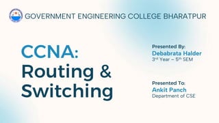 CCNA:
Routing &
Switching
GOVERNMENT ENGINEERING COLLEGE BHARATPUR
Debabrata Halder
3rd Year – 5th SEM
Presented By:
Ankit Panch
Department of CSE
Presented To:
 