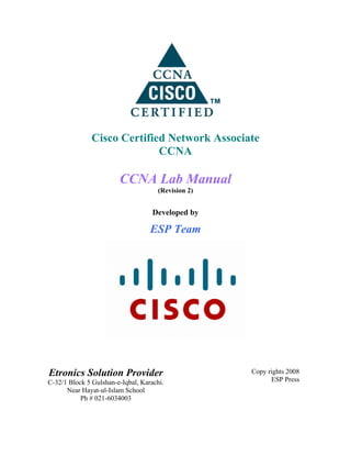 Cisco Certified Network Associate
CCNA
CCNA Lab Manual
(Revision 2)
Developed by
ESP Team
Etronics Solution Provider
C-32/1 Block 5 Gulshan-e-Iqbal, Karachi.
Near Hayat-ul-Islam School
Ph # 021-6034003
Copy rights 2008
ESP Press
 