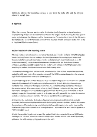 BECN also informs the transmitting devices to slow down the traffic a bit until the network
returns to normal state.
IP ROUTING
Whenthere ismore than one way to reacha destination,itwill choosethe bestone basedona
couple of things.First,itwill choose the route thathasthe longestmatch;meaningthe most specific
route.So,in thiscase the /24 routeswill be chosenoverthe /16 routes.Next,fromall the /24 routes
it will choose the one withthe lowestadministrative distance.Directlyconnectedroutes have anAD
of 1 so thiswill be the route chosen.
Routers treatment with incoming packet
Whereasswitchescanonlyexamineandforwardpacketsbasedonthe contentsof the MAC header,
routerscan lookfurtherintothe packetto discoverthe networkforwhicha packetis destined.
Routersmake forwardingdecisionsbasedonthe packet'snetwork-layerheader(such asan IPX
headeror IPheader).These network-layerheaders containsource anddestination network
addresses.Local devicesaddresspacketstothe router'sMAC addressinthe MAC header.After
receivingthe packets,the routermustperformthe followingsteps:
1. Checkthe incomingpacketforcorruption, andremove the MAC header. The routerchecks the
packetfor MAC-layererrors.The routerthenstripsoff the MAC headerandexaminesthe network-
layerheadertodetermine whattodowith the packet.
2. Examine the age of the packet.The router mustensure thatthe packethas not come too far to be
forwarded.Forexample,IPXheaderscontainahopcount.By default,15 hopsisthe maximum
numberof hops(or routers) thata packetcan cross. If a packet hasa hopcount of 15, the router
discardsthe packet.IP headerscontainaTime to Live (TTL) value.Unlike the IPXhopcount, which
incrementsasthe packetisforwardedthrougheachrouter, the IP TTL value decrementsas the IP
packetis forwardedthrougheachrouter.If an IPpackethas a TTL value of 1, the routerdiscardsthe
packet.A routercannotdecrementthe TTL value to 1 and thenforwardthe packet.
3. Determine the route tothe destination.Routersmaintainaroutingtable thatlistsavailable
networks,the directiontothe desirednetwork(theoutgoinginterfacenumber),andthe distance to
those networks.Afterdeterminingwhichdirectiontoforwardthe packet,the routermustbuilda
newheader.(If youwantto readthe IProutingtablesona Windows95/98 workstation,type ROUTE
PRINTin the DOS box.)
4. Buildthe newMAC headerandforwardthe packet.Finally,the routerbuildsanew MACheader
for the packet.The MAC headerincludesthe router'sMACaddressandthe final destination's MAC
addressor the MAC addressof the nextrouterin the path.
 