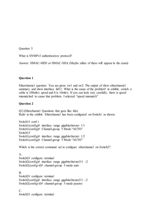 Question 5
What is SNMPv3 authentication protocol?
Answer: HMAC-MD5 or HMAC-SHA (Maybe either of them will appear in the exam)
Question 1
Etherchannel question: You are given sw1 and sw2. The output of show etherchannel
summary and show interface fa0/1. What is the cause of the problem? in exhibit, switch a
cable is 100mb/s speed and b is 10mb/s. If you can look very carefully, there is speed
mismatched to cause that problem. I selected “speed mismatch”
Question 2
Q2 (Etherchannel Questions that goes like this)
Refer to the exhibit. Etherchannel has been configured on Switch1 as shown.
Switch1# conf t
Switch1(config)# interface range gigabitethernet 1/1
Switch1(config)# Channel-group 5 Mode “AUTO”
Switch1#
Switch1(config)# interface range gigabitethernet 1/2
Switch1(config)# Channel-group 5 Mode “AUTO”
Which is the correct command set to configure etherchannel on Switch2?
A.
Switch2# configure terminal
Switch2(config)# interface range gigabitethernet3/1 -2
Switch2(config-if)# channel-group 5 mode auto
B.
Switch2# configure terminal
Switch2(config)# interface range gigabitethemet3/1 -2
Switch2(config-if)# channel-group 5 mode passive
C.
Switch2# configure terminal
 