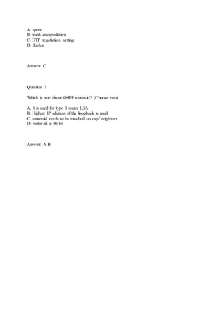 A. speed
B. trunk encapsulation
C. DTP negotiation setting
D. duplex
Answer: C
Question 7
Which is true about OSPF router-id? (Choose two)
A. It is used for type 1 router LSA
B. Highest IP address of the loopback is used
C. router-id needs to be matched on ospf neighbors
D. router-id is 16 bit
Answer: A B
 