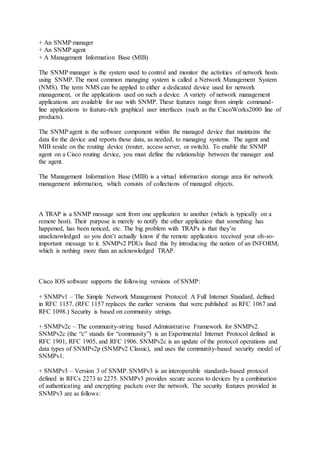 + An SNMP manager
+ An SNMP agent
+ A Management Information Base (MIB)
The SNMP manager is the system used to control and monitor the activities of network hosts
using SNMP. The most common managing system is called a Network Management System
(NMS). The term NMS can be applied to either a dedicated device used for network
management, or the applications used on such a device. A variety of network management
applications are available for use with SNMP. These features range from simple command-
line applications to feature-rich graphical user interfaces (such as the CiscoWorks2000 line of
products).
The SNMP agent is the software component within the managed device that maintains the
data for the device and reports these data, as needed, to managing systems. The agent and
MIB reside on the routing device (router, access server, or switch). To enable the SNMP
agent on a Cisco routing device, you must define the relationship between the manager and
the agent.
The Management Information Base (MIB) is a virtual information storage area for network
management information, which consists of collections of managed objects.
A TRAP is a SNMP message sent from one application to another (which is typically on a
remote host). Their purpose is merely to notify the other application that something has
happened, has been noticed, etc. The big problem with TRAPs is that they’re
unacknowledged so you don’t actually know if the remote application received your oh-so-
important message to it. SNMPv2 PDUs fixed this by introducing the notion of an INFORM,
which is nothing more than an acknowledged TRAP.
Cisco IOS software supports the following versions of SNMP:
+ SNMPv1 – The Simple Network Management Protocol: A Full Internet Standard, defined
in RFC 1157. (RFC 1157 replaces the earlier versions that were published as RFC 1067 and
RFC 1098.) Security is based on community strings.
+ SNMPv2c – The community-string based Administrative Framework for SNMPv2.
SNMPv2c (the “c” stands for “community”) is an Experimental Internet Protocol defined in
RFC 1901, RFC 1905, and RFC 1906. SNMPv2c is an update of the protocol operations and
data types of SNMPv2p (SNMPv2 Classic), and uses the community-based security model of
SNMPv1.
+ SNMPv3 – Version 3 of SNMP. SNMPv3 is an interoperable standards-based protocol
defined in RFCs 2273 to 2275. SNMPv3 provides secure access to devices by a combination
of authenticating and encrypting packets over the network. The security features provided in
SNMPv3 are as follows:
 