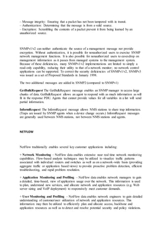 – Message integrity: Ensuring that a packet has not been tampered with in transit.
– Authentication: Determining that the message is from a valid source.
– Encryption: Scrambling the contents of a packet prevent it from being learned by an
unauthorized source.
SNMPv1/v2 can neither authenticate the source of a management message nor provide
encryption. Without authentication, it is possible for nonauthorized users to exercise SNMP
network management functions. It is also possible for nonauthorized users to eavesdrop on
management information as it passes from managed systems to the management system.
Because of these deficiencies, many SNMPv1/v2 implementations are limited to simply a
read-only capability, reducing their utility to that of a network monitor; no network control
applications can be supported. To correct the security deficiencies of SNMPv1/v2, SNMPv3
was issued as a set of Proposed Standards in January 1998.
The two additional messages are added in SNMP2 (compared to SNMPv1)
GetBulkRequest The GetBulkRequest message enables an SNMP manager to access large
chunks of data. GetBulkRequest allows an agent to respond with as much information as will
fit in the response PDU. Agents that cannot provide values for all variables in a list will send
partial information.
InformRequest The InformRequest message allows NMS stations to share trap information.
(Traps are issued by SNMP agents when a device change occurs.) InformRequest messages
are generally used between NMS stations, not between NMS stations and agents.
NETFLOW
NetFlow traditionally enables several key customer applications including:
+ Network Monitoring – NetFlow data enables extensive near real time network monitoring
capabilities. Flow-based analysis techniques may be utilized to visualize traffic patterns
associated with individual routers and switches as well as on a network-wide basis (providing
aggregate traffic or application based views) to provide proactive problem detection, efficient
troubleshooting, and rapid problem resolution.
+ Application Monitoring and Profiling – NetFlow data enables network managers to gain
a detailed, time-based, view of application usage over the network. This information is used
to plan, understand new services, and allocate network and application resources (e.g. Web
server sizing and VoIP deployment) to responsively meet customer demands.
+ User Monitoring and Profiling – NetFlow data enables network engineers to gain detailed
understanding of customer/user utilization of network and application resources. This
information may then be utilized to efficiently plan and allocate access, backbone and
application resources as well as to detect and resolve potential security and policy violations.
 