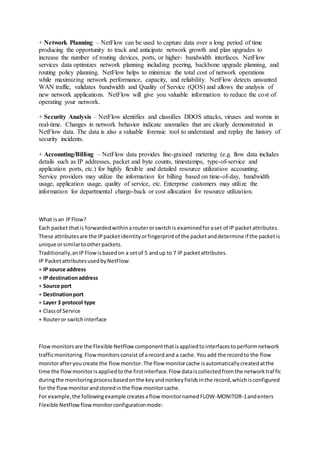 + Network Planning – NetFlow can be used to capture data over a long period of time
producing the opportunity to track and anticipate network growth and plan upgrades to
increase the number of routing devices, ports, or higher- bandwidth interfaces. NetFlow
services data optimizes network planning including peering, backbone upgrade planning, and
routing policy planning. NetFlow helps to minimize the total cost of network operations
while maximizing network performance, capacity, and reliability. NetFlow detects unwanted
WAN traffic, validates bandwidth and Quality of Service (QOS) and allows the analysis of
new network applications. NetFlow will give you valuable information to reduce the cost of
operating your network.
+ Security Analysis – NetFlow identifies and classifies DDOS attacks, viruses and worms in
real-time. Changes in network behavior indicate anomalies that are clearly demonstrated in
NetFlow data. The data is also a valuable forensic tool to understand and replay the history of
security incidents.
+ Accounting/Billing – NetFlow data provides fine-grained metering (e.g. flow data includes
details such as IP addresses, packet and byte counts, timestamps, type-of-service and
application ports, etc.) for highly flexible and detailed resource utilization accounting.
Service providers may utilize the information for billing based on time-of-day, bandwidth
usage, application usage, quality of service, etc. Enterprise customers may utilize the
information for departmental charge-back or cost allocation for resource utilization.
What isan IPFlow?
Each packet thatis forwardedwithinarouterorswitchis examinedforaset of IP packetattributes.
These attributesare the IPpacketidentityorfingerprintof the packetanddetermine if the packetis
unique orsimilartootherpackets.
Traditionally,anIPFlowisbasedon a setof 5 andup to 7 IP packetattributes.
IP PacketattributesusedbyNetFlow:
+ IP source address
+ IP destinationaddress
+ Source port
+ Destinationport
+ Layer 3 protocol type
+ Classof Service
+ Routeror switchinterface
Flowmonitorsare the Flexible NetFlowcomponentthatisappliedtointerfacestoperformnetwork
trafficmonitoring.Flowmonitorsconsist of arecordand a cache. You add the recordto the flow
monitorafteryoucreate the flowmonitor.The flow monitorcache isautomaticallycreatedatthe
time the flowmonitorisappliedtothe firstinterface.Flow dataiscollectedfromthe networktraffic
duringthe monitoringprocessbasedonthe keyandnonkeyfieldsinthe record,whichisconfigured
for the flowmonitorandstoredinthe flow monitorcache.
For example,the followingexample createsaflow monitornamedFLOW-MONITOR-1andenters
Flexible NetFlowflow monitorconfigurationmode:
 