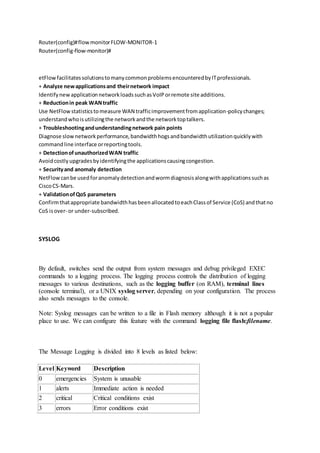 Router(config)#flowmonitorFLOW-MONITOR-1
Router(config-flow-monitor)#
etFlowfacilitatessolutionstomanycommonproblemsencounteredbyITprofessionals.
+ Analyze newapplicationsand theirnetwork impact
IdentifynewapplicationnetworkloadssuchasVoIPorremote site additions.
+ Reductionin peak WANtraffic
Use NetFlowstatisticstomeasure WAN trafficimprovementfromapplication-policychanges;
understandwhoisutilizingthe networkandthe networktoptalkers.
+ Troubleshootingandunderstandingnetwork pain points
Diagnose slownetworkperformance,bandwidthhogsandbandwidthutilizationquicklywith
commandline interface orreportingtools.
+ DetectionofunauthorizedWAN traffic
Avoidcostlyupgradesbyidentifyingthe applicationscausingcongestion.
+ Securityand anomaly detection
NetFlowcanbe usedforanomalydetectionandwormdiagnosisalongwithapplicationssuchas
CiscoCS-Mars.
+ ValidationofQoS parameters
Confirmthatappropriate bandwidthhasbeenallocatedtoeachClassof Service (CoS) andthatno
CoS isover- or under-subscribed.
SYSLOG
By default, switches send the output from system messages and debug privileged EXEC
commands to a logging process. The logging process controls the distribution of logging
messages to various destinations, such as the logging buffer (on RAM), terminal lines
(console terminal), or a UNIX syslog server, depending on your configuration. The process
also sends messages to the console.
Note: Syslog messages can be written to a file in Flash memory although it is not a popular
place to use. We can configure this feature with the command logging file flash:filename.
The Message Logging is divided into 8 levels as listed below:
Level Keyword Description
0 emergencies System is unusable
1 alerts Immediate action is needed
2 critical Critical conditions exist
3 errors Error conditions exist
 