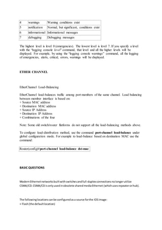 4 warnings Warning conditions exist
5 notification Normal, but significant, conditions exist
6 informational Informational messages
7 debugging Debugging messages
The highest level is level 0 (emergencies). The lowest level is level 7. If you specify a level
with the “logging console level” command, that level and all the higher levels will be
displayed. For example, by using the “logging console warnings” command, all the logging
of emergencies, alerts, critical, errors, warnings will be displayed.
ETHER CHANNEL
EtherChannel Load-Balancing
EtherChannel load-balances traffic among port members of the same channel. Load balancing
between member interface is based on:
+ Source MAC address
+ Destination MAC address
+ Source IP Address
+ Destination IP Address
+ Combinations of the four
Note: Some old switch/router flatforms do not support all the load-balancing methods above.
To configure load-distribution method, use the command port-channel load-balance under
global configuration mode. For example to load-balance based on destination MAC use the
command:
Router(config)#port-channel load-balance dst-mac
BASIC QUESTIONS
ModernEthernetnetworksbuiltwithswitchesandfull-duplex connectionsnolongerutilize
CSMA/CD.CSMA/CD isonlyusedinobsolete sharedmediaEthernet (whichusesrepeaterorhub).
The followinglocationscanbe configuredasa source forthe IOSimage:
+ Flash(the defaultlocation)
 