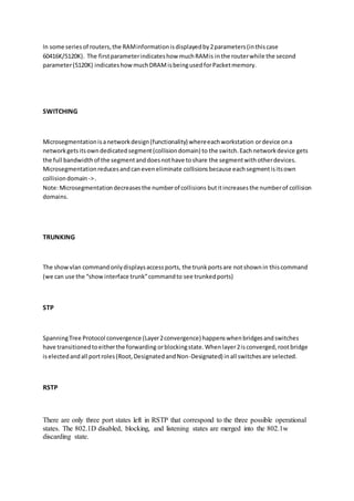 In some seriesof routers,the RAMinformationisdisplayedby2parameters(inthiscase
60416K/5120K). The firstparameterindicateshow muchRAMis inthe routerwhile the second
parameter(5120K) indicateshowmuchDRAMisbeingusedforPacketmemory.
SWITCHING
Microsegmentationisanetworkdesign(functionality) whereeachworkstation ordevice ona
networkgetsitsowndedicatedsegment(collisiondomain) to the switch.Eachnetworkdevice gets
the full bandwidthof the segmentanddoesnothave toshare the segmentwithotherdevices.
Microsegmentationreducesandcaneveneliminate collisions because eachsegmentisitsown
collisiondomain ->.
Note:Microsegmentationdecreasesthe numberof collisions butitincreasesthe numberof collision
domains.
TRUNKING
The showvlan commandonlydisplaysaccessports, the trunkportsare notshownin thiscommand
(we can use the “showinterface trunk”commandto see trunkedports)
STP
SpanningTree Protocol convergence (Layer2convergence) happenswhenbridgesandswitches
have transitionedtoeitherthe forwarding orblockingstate.Whenlayer2isconverged,rootbridge
iselectedandall portroles(Root,DesignatedandNon-Designated) inall switchesare selected.
RSTP
There are only three port states left in RSTP that correspond to the three possible operational
states. The 802.1D disabled, blocking, and listening states are merged into the 802.1w
discarding state.
 