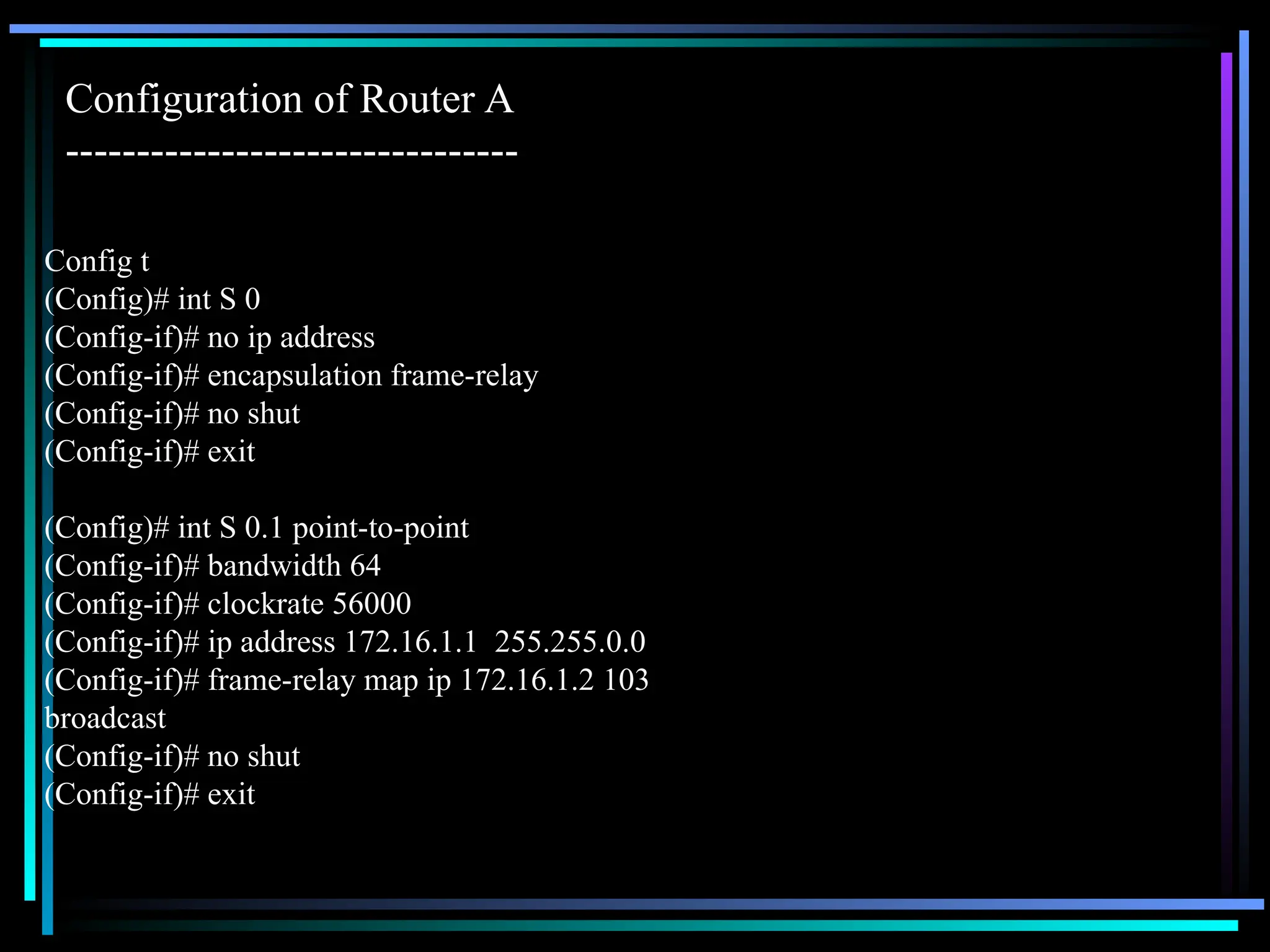 Config t
(Config)# int S 0
(Config-if)# no ip address
(Config-if)# encapsulation frame-relay
(Config-if)# no shut
(Config-if)# exit
(Config)# int S 0.1 point-to-point
(Config-if)# bandwidth 64
(Config-if)# clockrate 56000
(Config-if)# ip address 172.16.1.1 255.255.0.0
(Config-if)# frame-relay map ip 172.16.1.2 103
broadcast
(Config-if)# no shut
(Config-if)# exit
Configuration of Router A
--------------------------------
 