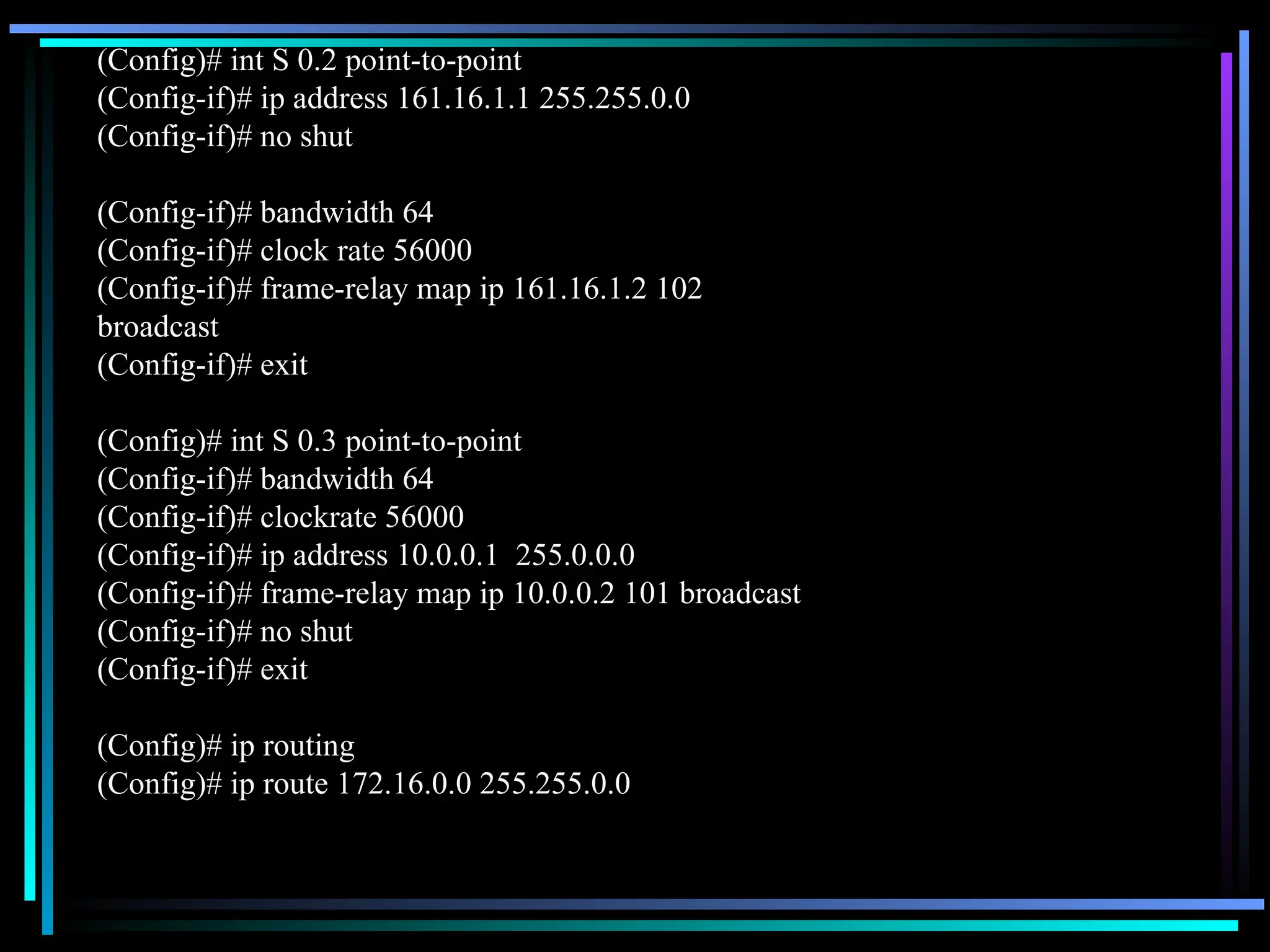 (Config)# int S 0.2 point-to-point
(Config-if)# ip address 161.16.1.1 255.255.0.0
(Config-if)# no shut
(Config-if)# bandwidth 64
(Config-if)# clock rate 56000
(Config-if)# frame-relay map ip 161.16.1.2 102
broadcast
(Config-if)# exit
(Config)# int S 0.3 point-to-point
(Config-if)# bandwidth 64
(Config-if)# clockrate 56000
(Config-if)# ip address 10.0.0.1 255.0.0.0
(Config-if)# frame-relay map ip 10.0.0.2 101 broadcast
(Config-if)# no shut
(Config-if)# exit
(Config)# ip routing
(Config)# ip route 172.16.0.0 255.255.0.0
 
