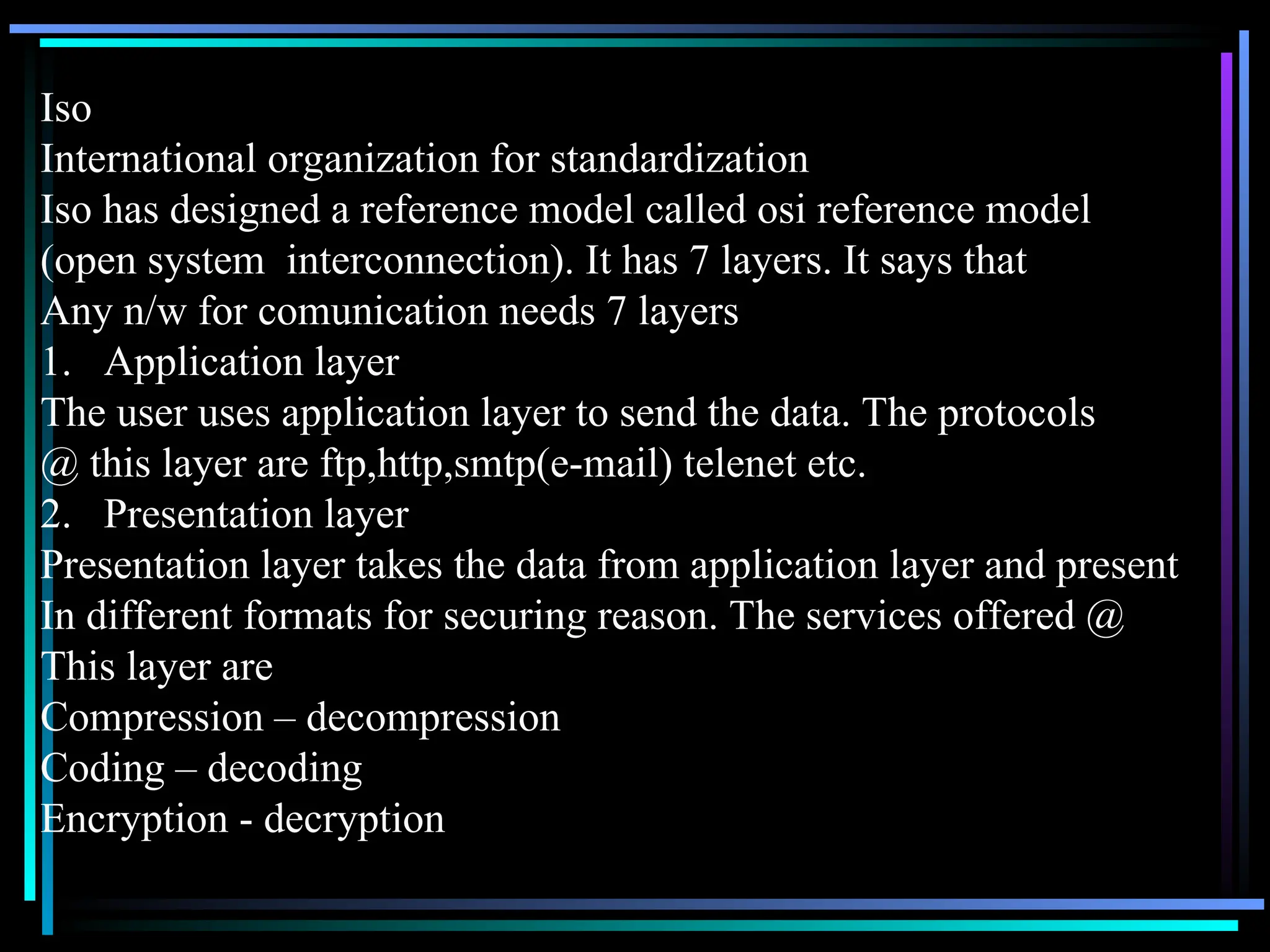 Iso
International organization for standardization
Iso has designed a reference model called osi reference model
(open system interconnection). It has 7 layers. It says that
Any n/w for comunication needs 7 layers
1. Application layer
The user uses application layer to send the data. The protocols
@ this layer are ftp,http,smtp(e-mail) telenet etc.
2. Presentation layer
Presentation layer takes the data from application layer and present
In different formats for securing reason. The services offered @
This layer are
Compression – decompression
Coding – decoding
Encryption - decryption
 