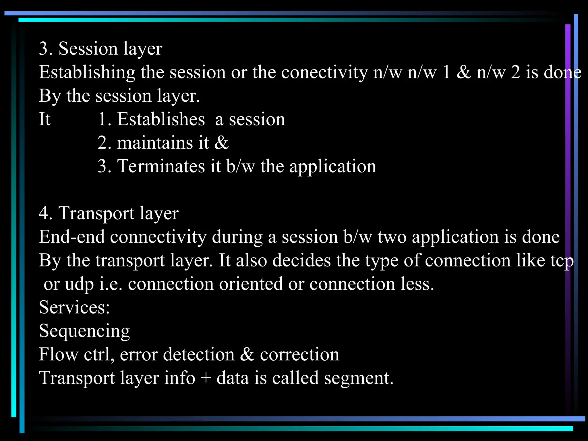 3. Session layer
Establishing the session or the conectivity n/w n/w 1 & n/w 2 is done
By the session layer.
It 1. Establishes a session
2. maintains it &
3. Terminates it b/w the application
4. Transport layer
End-end connectivity during a session b/w two application is done
By the transport layer. It also decides the type of connection like tcp
or udp i.e. connection oriented or connection less.
Services:
Sequencing
Flow ctrl, error detection & correction
Transport layer info + data is called segment.
 