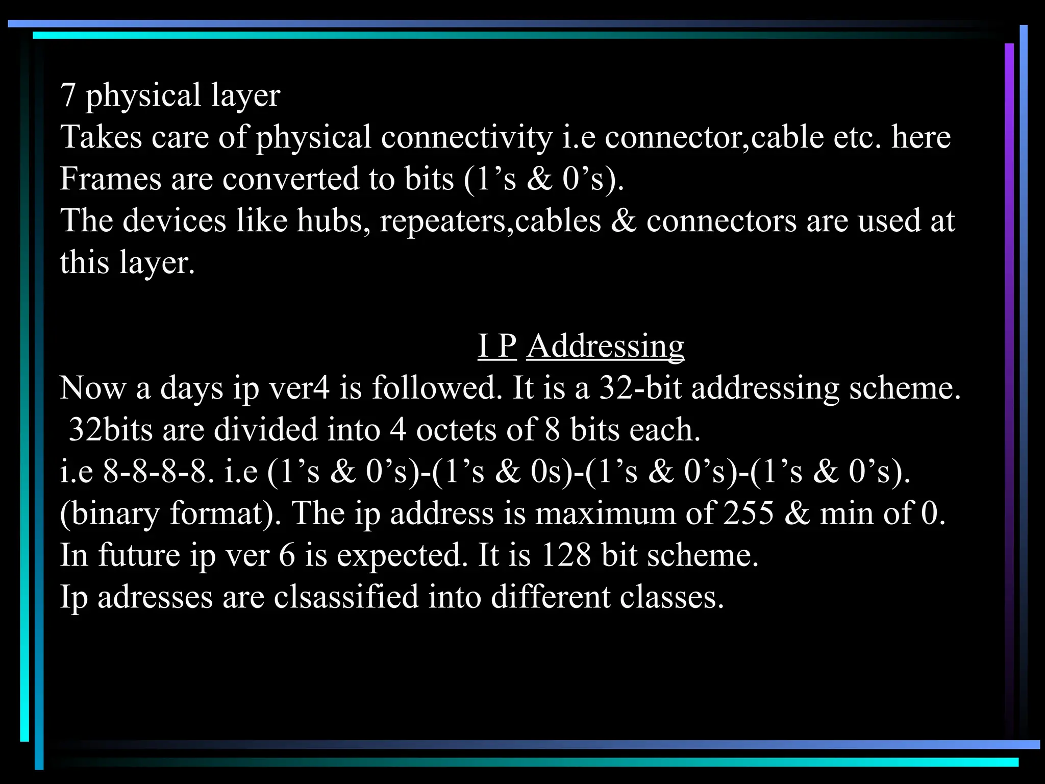 7 physical layer
Takes care of physical connectivity i.e connector,cable etc. here
Frames are converted to bits (1’s & 0’s).
The devices like hubs, repeaters,cables & connectors are used at
this layer.
I P Addressing
Now a days ip ver4 is followed. It is a 32-bit addressing scheme.
32bits are divided into 4 octets of 8 bits each.
i.e 8-8-8-8. i.e (1’s & 0’s)-(1’s & 0s)-(1’s & 0’s)-(1’s & 0’s).
(binary format). The ip address is maximum of 255 & min of 0.
In future ip ver 6 is expected. It is 128 bit scheme.
Ip adresses are clsassified into different classes.
 