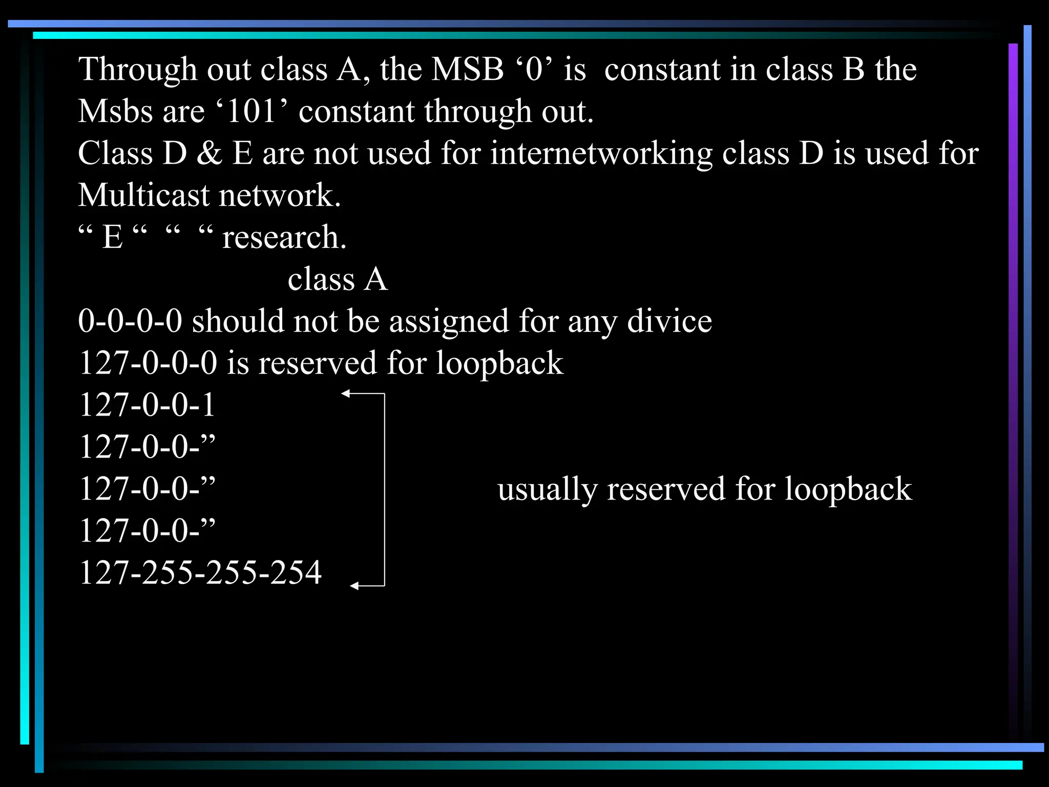 Through out class A, the MSB ‘0’ is constant in class B the
Msbs are ‘101’ constant through out.
Class D & E are not used for internetworking class D is used for
Multicast network.
“ E “ “ “ research.
class A
0-0-0-0 should not be assigned for any divice
127-0-0-0 is reserved for loopback
127-0-0-1
127-0-0-”
127-0-0-” usually reserved for loopback
127-0-0-”
127-255-255-254
 