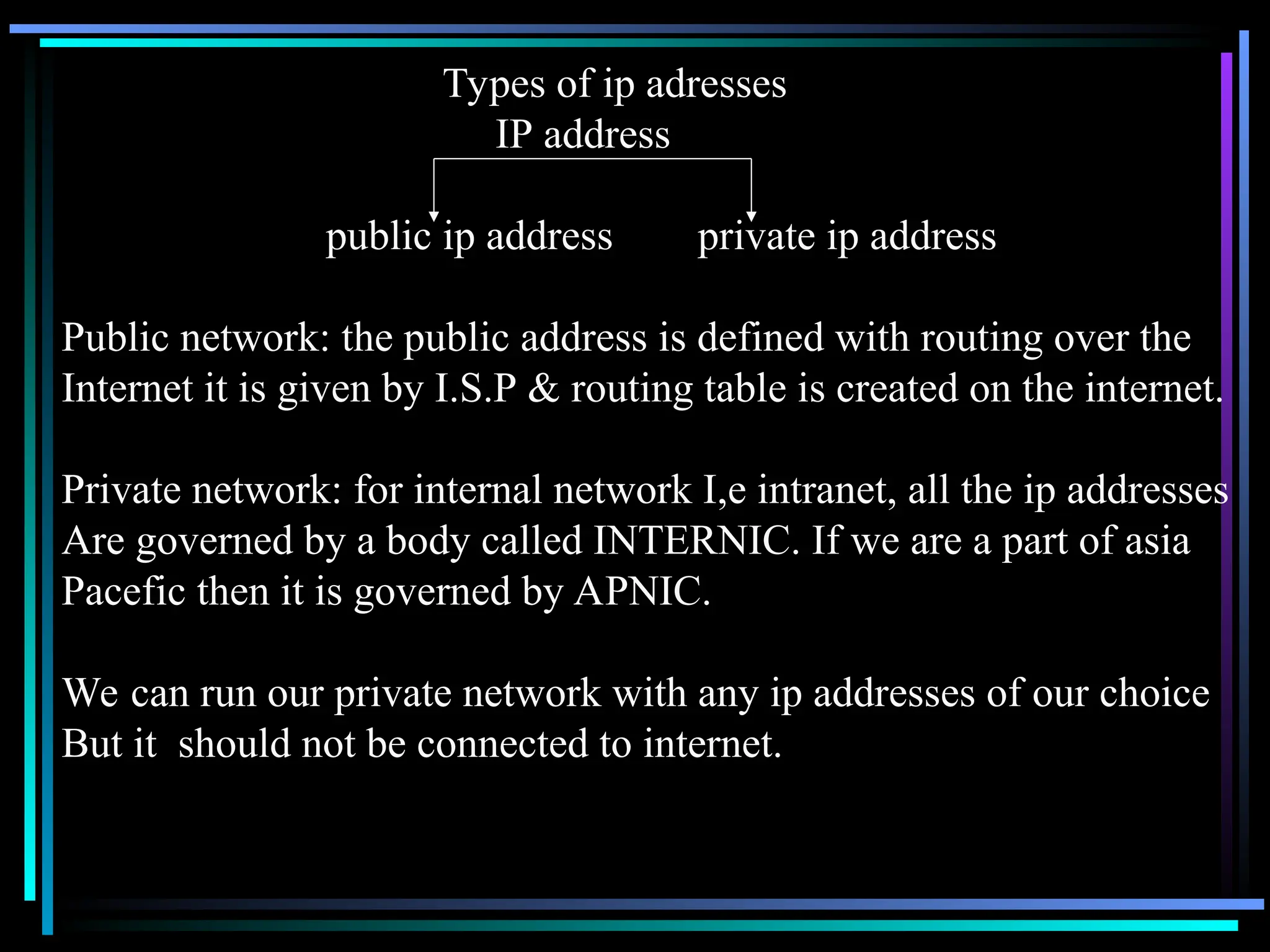 Types of ip adresses
IP address
public ip address private ip address
Public network: the public address is defined with routing over the
Internet it is given by I.S.P & routing table is created on the internet.
Private network: for internal network I,e intranet, all the ip addresses
Are governed by a body called INTERNIC. If we are a part of asia
Pacefic then it is governed by APNIC.
We can run our private network with any ip addresses of our choice
But it should not be connected to internet.
 