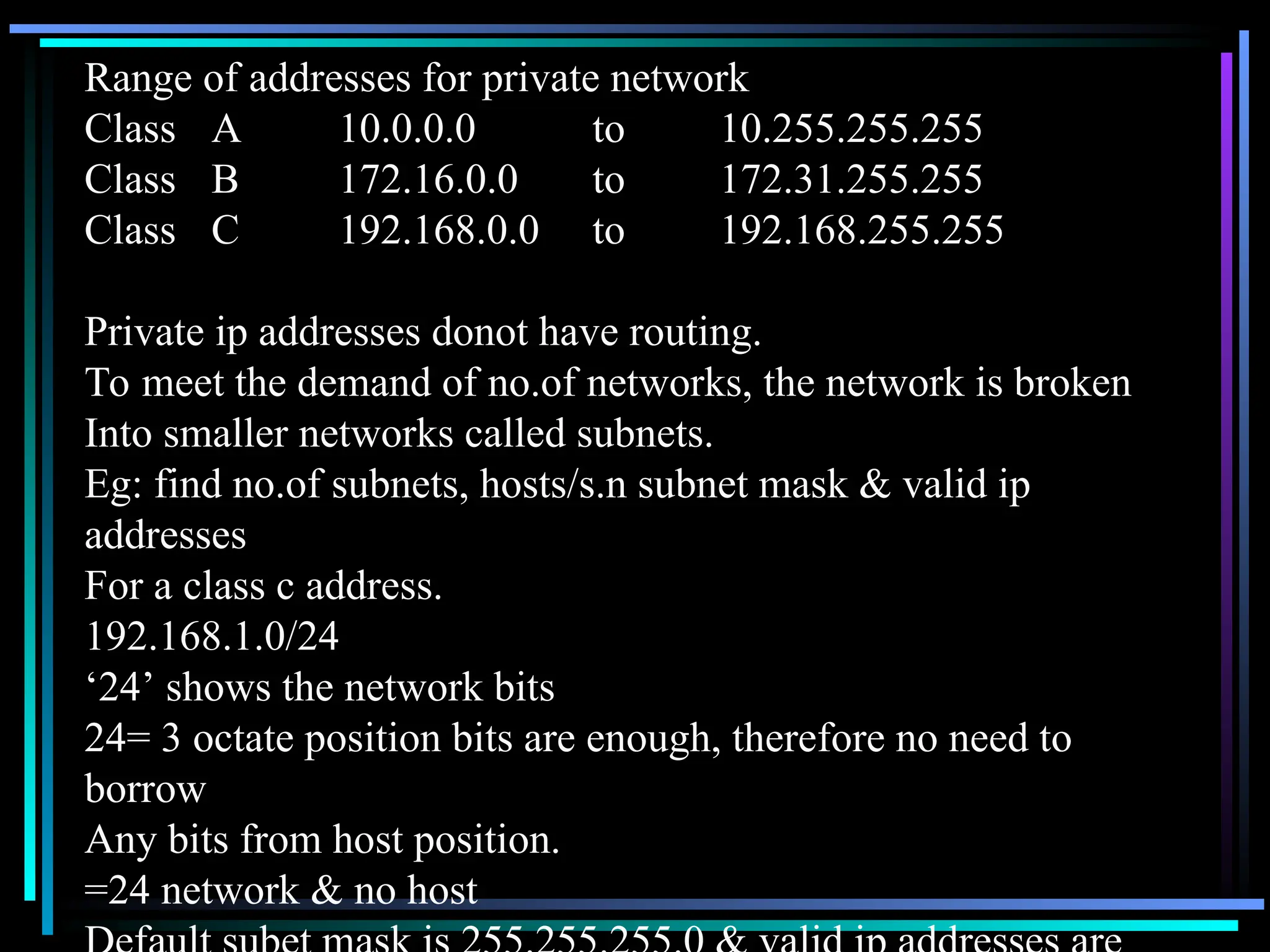 Range of addresses for private network
Class A 10.0.0.0 to 10.255.255.255
Class B 172.16.0.0 to 172.31.255.255
Class C 192.168.0.0 to 192.168.255.255
Private ip addresses donot have routing.
To meet the demand of no.of networks, the network is broken
Into smaller networks called subnets.
Eg: find no.of subnets, hosts/s.n subnet mask & valid ip
addresses
For a class c address.
192.168.1.0/24
‘24’ shows the network bits
24= 3 octate position bits are enough, therefore no need to
borrow
Any bits from host position.
=24 network & no host
 