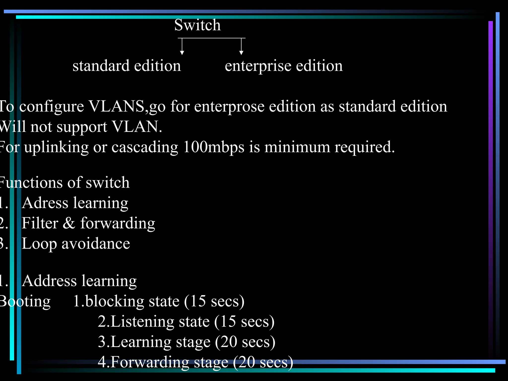 Switch
standard edition enterprise edition
To configure VLANS,go for enterprose edition as standard edition
Will not support VLAN.
For uplinking or cascading 100mbps is minimum required.
Functions of switch
1. Adress learning
2. Filter & forwarding
3. Loop avoidance
1. Address learning
Booting 1.blocking state (15 secs)
2.Listening state (15 secs)
3.Learning stage (20 secs)
4.Forwarding stage (20 secs)
 