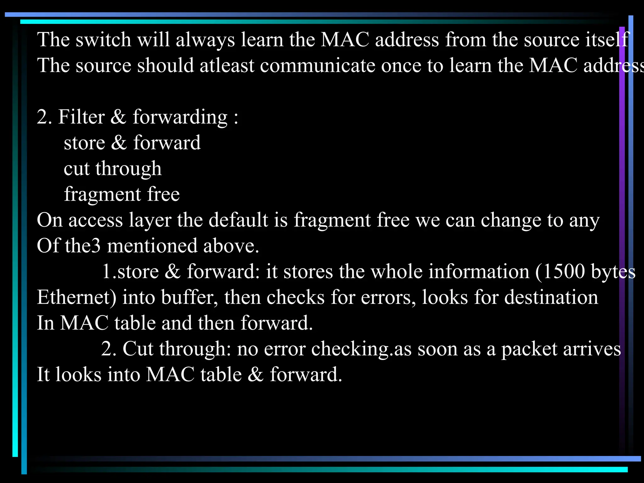 The switch will always learn the MAC address from the source itself
The source should atleast communicate once to learn the MAC address
2. Filter & forwarding :
store & forward
cut through
fragment free
On access layer the default is fragment free we can change to any
Of the3 mentioned above.
1.store & forward: it stores the whole information (1500 bytes
Ethernet) into buffer, then checks for errors, looks for destination
In MAC table and then forward.
2. Cut through: no error checking.as soon as a packet arrives
It looks into MAC table & forward.
 