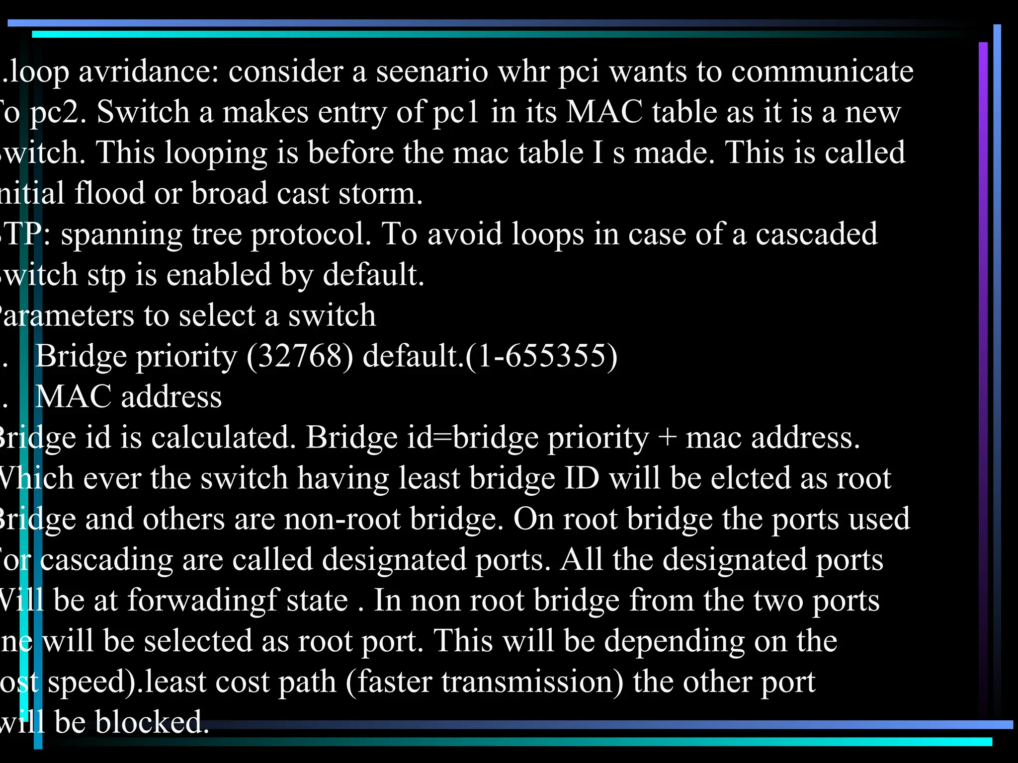 3.loop avridance: consider a seenario whr pci wants to communicate
To pc2. Switch a makes entry of pc1 in its MAC table as it is a new
Switch. This looping is before the mac table I s made. This is called
nitial flood or broad cast storm.
STP: spanning tree protocol. To avoid loops in case of a cascaded
Switch stp is enabled by default.
Parameters to select a switch
1. Bridge priority (32768) default.(1-655355)
2. MAC address
Bridge id is calculated. Bridge id=bridge priority + mac address.
Which ever the switch having least bridge ID will be elcted as root
Bridge and others are non-root bridge. On root bridge the ports used
For cascading are called designated ports. All the designated ports
Will be at forwadingf state . In non root bridge from the two ports
one will be selected as root port. This will be depending on the
ost speed).least cost path (faster transmission) the other port
will be blocked.
 
