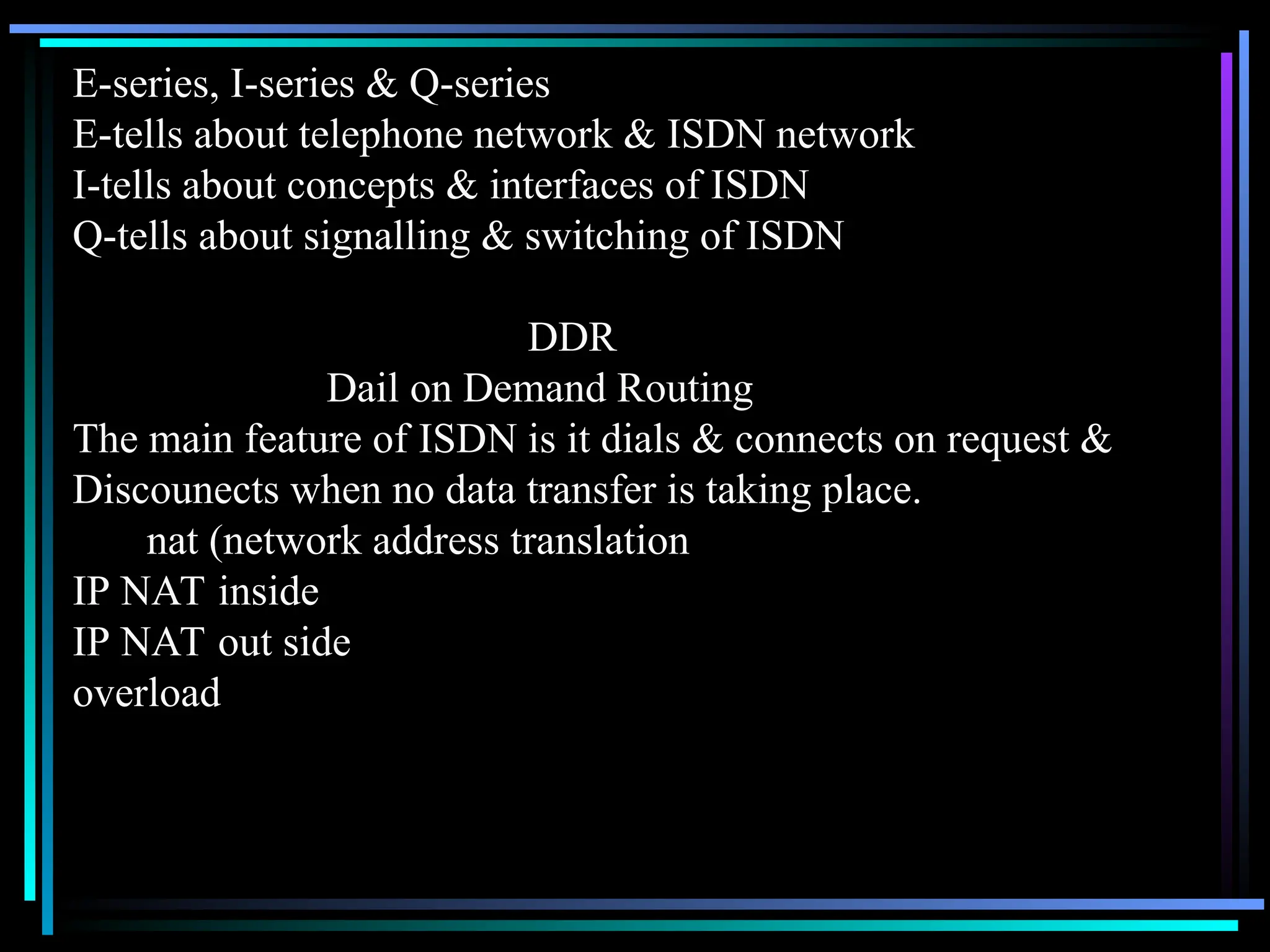 E-series, I-series & Q-series
E-tells about telephone network & ISDN network
I-tells about concepts & interfaces of ISDN
Q-tells about signalling & switching of ISDN
DDR
Dail on Demand Routing
The main feature of ISDN is it dials & connects on request &
Discounects when no data transfer is taking place.
nat (network address translation
IP NAT inside
IP NAT out side
overload
 