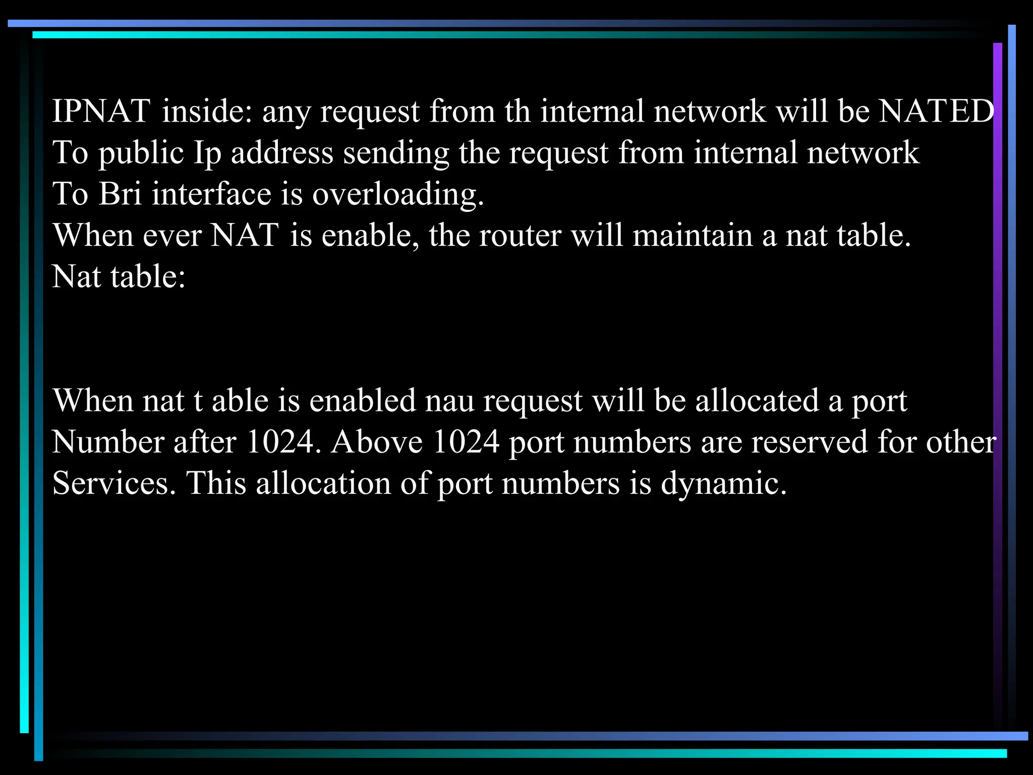 IPNAT inside: any request from th internal network will be NATED
To public Ip address sending the request from internal network
To Bri interface is overloading.
When ever NAT is enable, the router will maintain a nat table.
Nat table:
When nat t able is enabled nau request will be allocated a port
Number after 1024. Above 1024 port numbers are reserved for other
Services. This allocation of port numbers is dynamic.
 