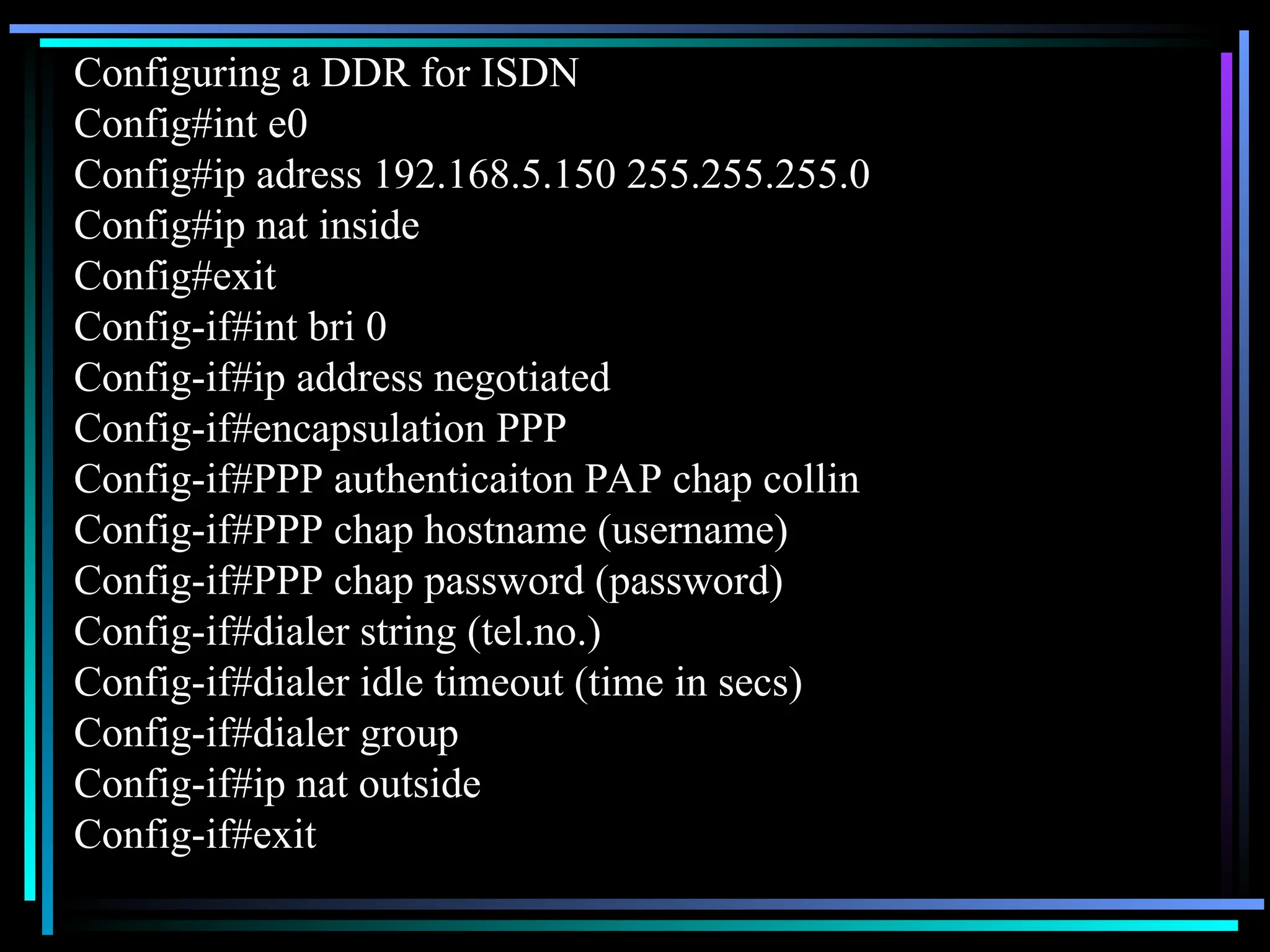 Configuring a DDR for ISDN
Config#int e0
Config#ip adress 192.168.5.150 255.255.255.0
Config#ip nat inside
Config#exit
Config-if#int bri 0
Config-if#ip address negotiated
Config-if#encapsulation PPP
Config-if#PPP authenticaiton PAP chap collin
Config-if#PPP chap hostname (username)
Config-if#PPP chap password (password)
Config-if#dialer string (tel.no.)
Config-if#dialer idle timeout (time in secs)
Config-if#dialer group
Config-if#ip nat outside
Config-if#exit
 