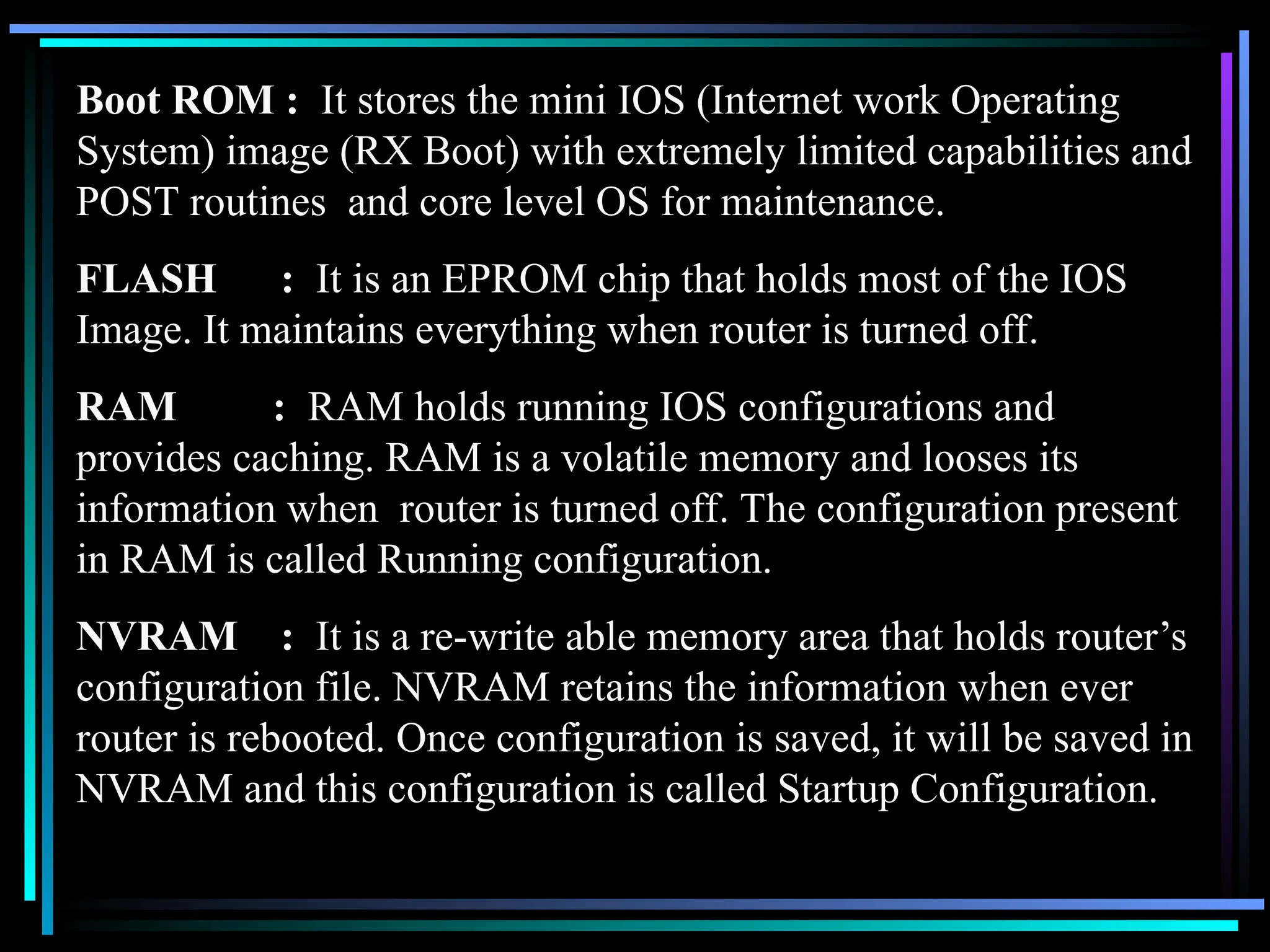 Boot ROM : It stores the mini IOS (Internet work Operating
System) image (RX Boot) with extremely limited capabilities and
POST routines and core level OS for maintenance.
FLASH : It is an EPROM chip that holds most of the IOS
Image. It maintains everything when router is turned off.
RAM : RAM holds running IOS configurations and
provides caching. RAM is a volatile memory and looses its
information when router is turned off. The configuration present
in RAM is called Running configuration.
NVRAM : It is a re-write able memory area that holds router’s
configuration file. NVRAM retains the information when ever
router is rebooted. Once configuration is saved, it will be saved in
NVRAM and this configuration is called Startup Configuration.
 