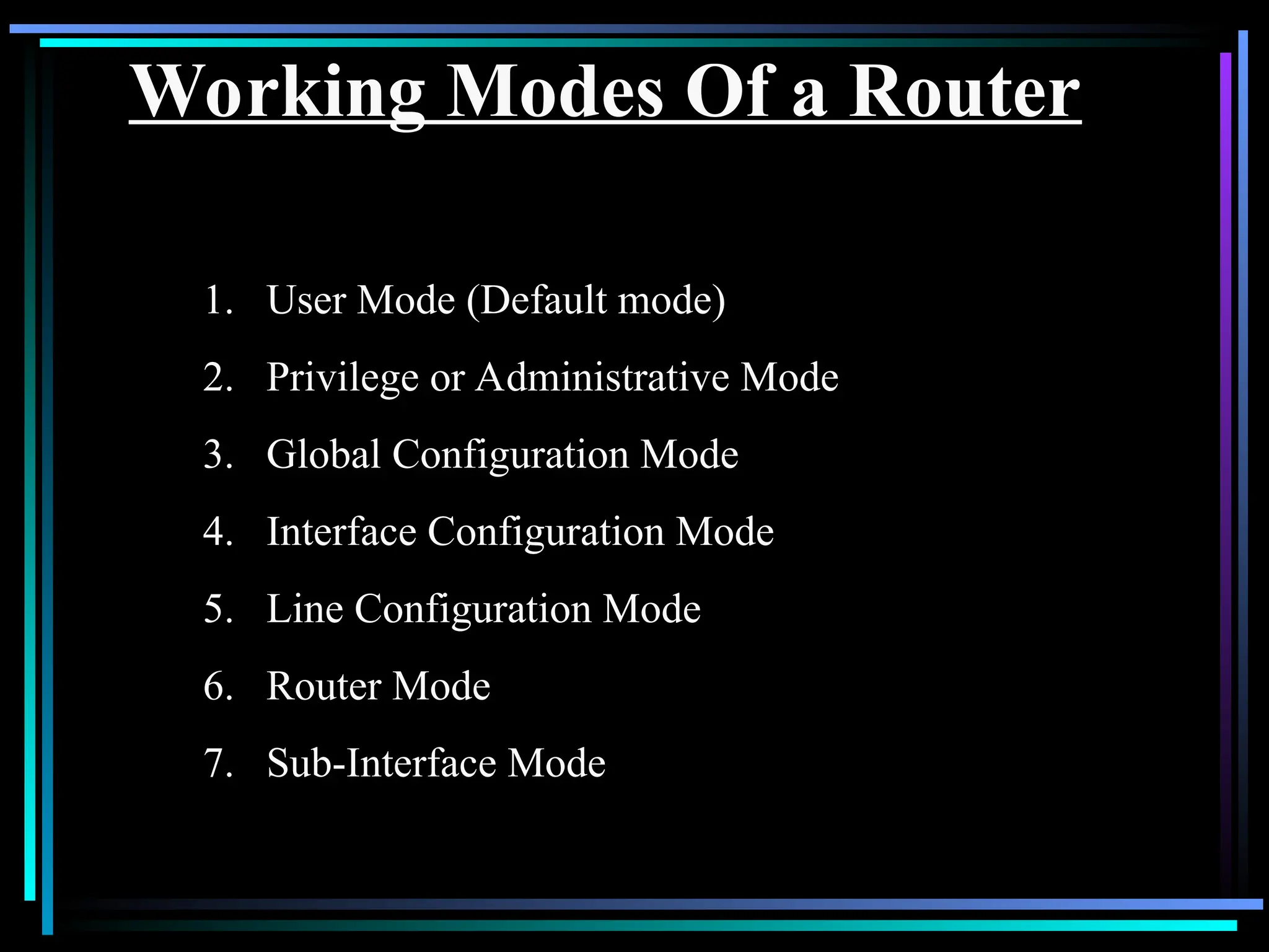Working Modes Of a Router
1. User Mode (Default mode)
2. Privilege or Administrative Mode
3. Global Configuration Mode
4. Interface Configuration Mode
5. Line Configuration Mode
6. Router Mode
7. Sub-Interface Mode
 