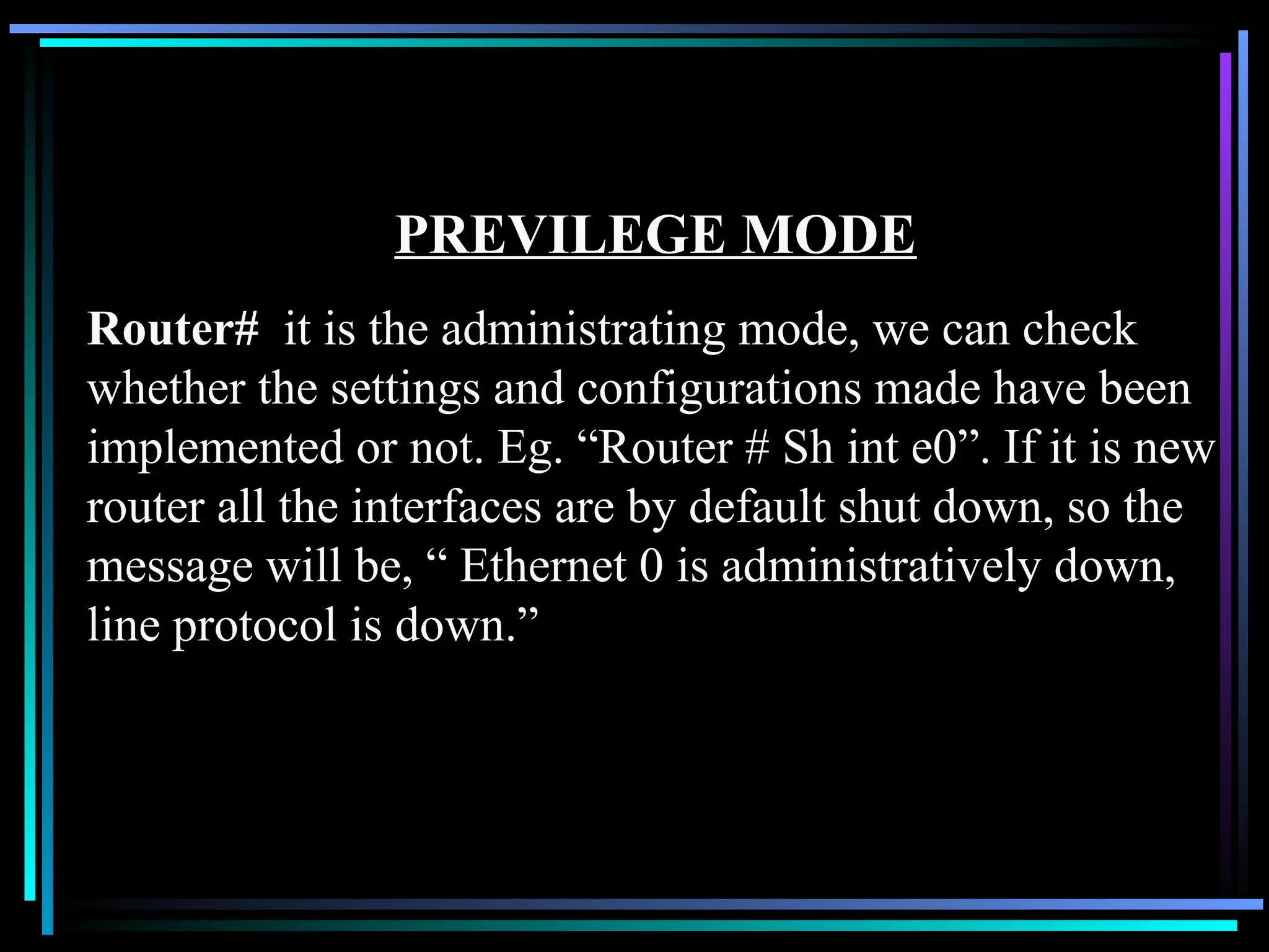 PREVILEGE MODE
Router# it is the administrating mode, we can check
whether the settings and configurations made have been
implemented or not. Eg. “Router # Sh int e0”. If it is new
router all the interfaces are by default shut down, so the
message will be, “ Ethernet 0 is administratively down,
line protocol is down.”
 