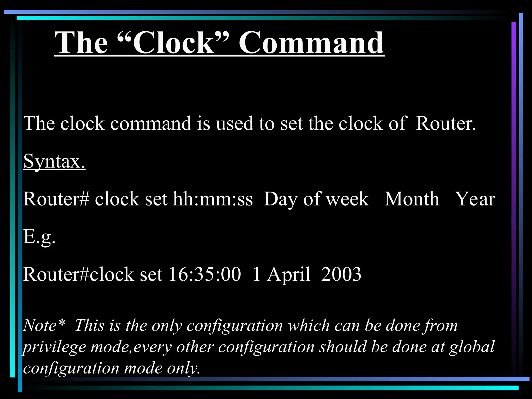 The “Clock” Command
The clock command is used to set the clock of Router.
Syntax.
Router# clock set hh:mm:ss Day of week Month Year
E.g.
Router#clock set 16:35:00 1 April 2003
Note* This is the only configuration which can be done from
privilege mode,every other configuration should be done at global
configuration mode only.
 