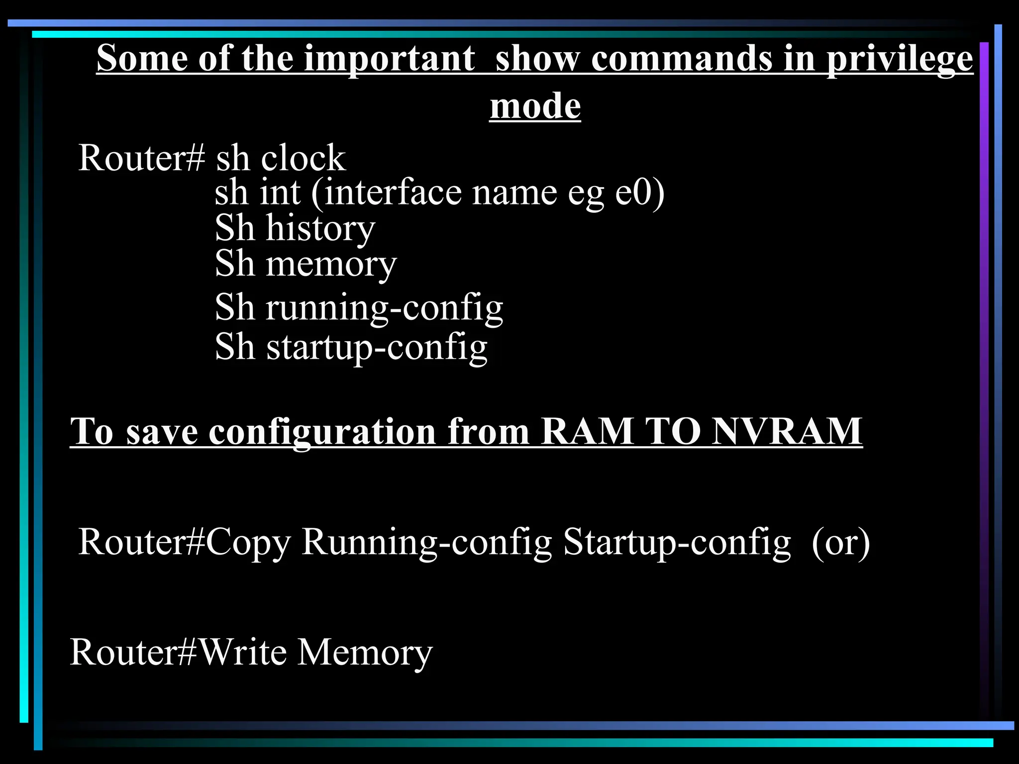 Some of the important show commands in privilege
mode
Router# sh clock
sh int (interface name eg e0)
Sh history
Sh memory
Sh running-config
Sh startup-config
To save configuration from RAM TO NVRAM
Router#Copy Running-config Startup-config (or)
Router#Write Memory
 