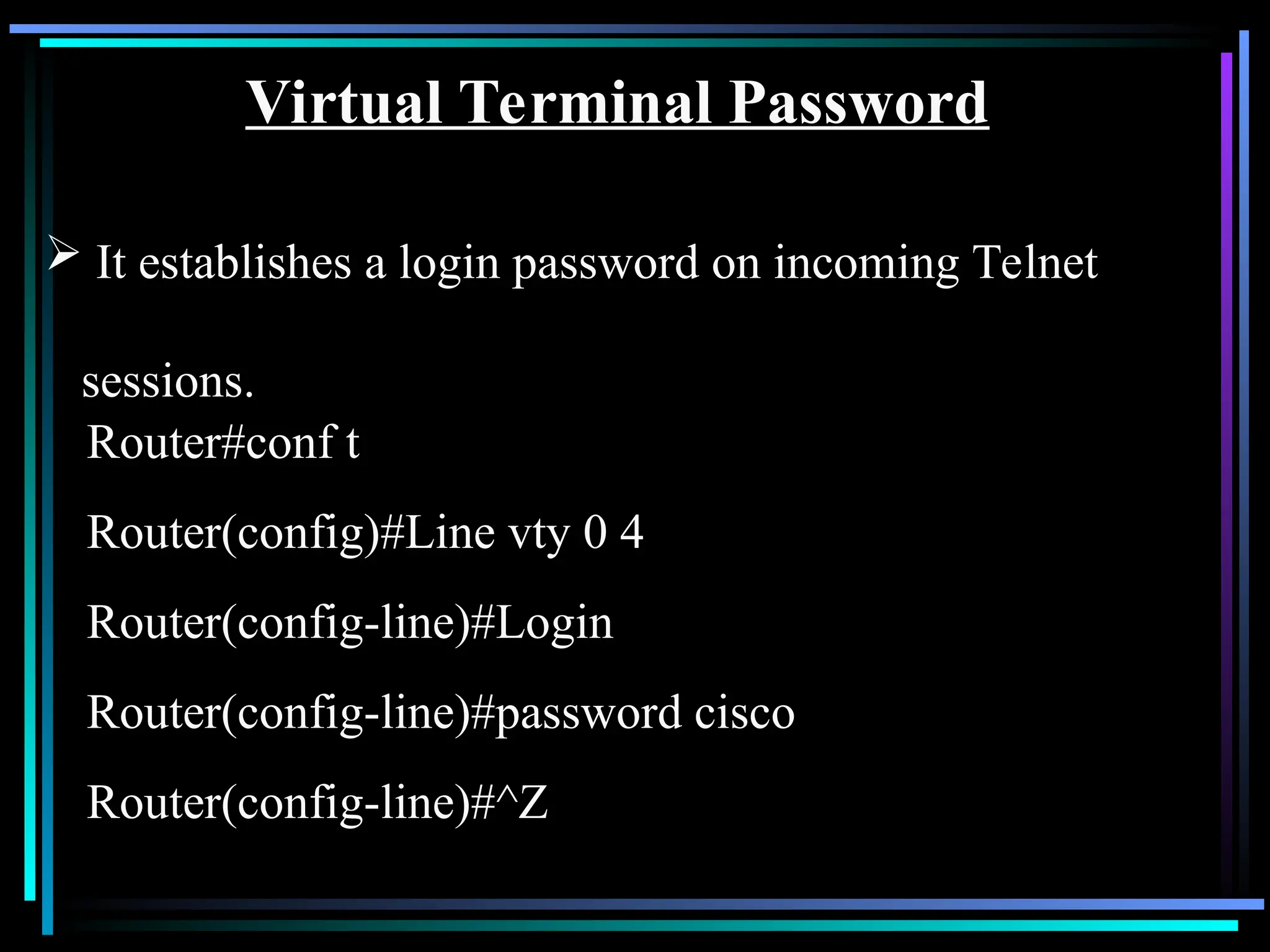 Virtual Terminal Password
 It establishes a login password on incoming Telnet
sessions.
Router#conf t
Router(config)#Line vty 0 4
Router(config-line)#Login
Router(config-line)#password cisco
Router(config-line)#^Z
 