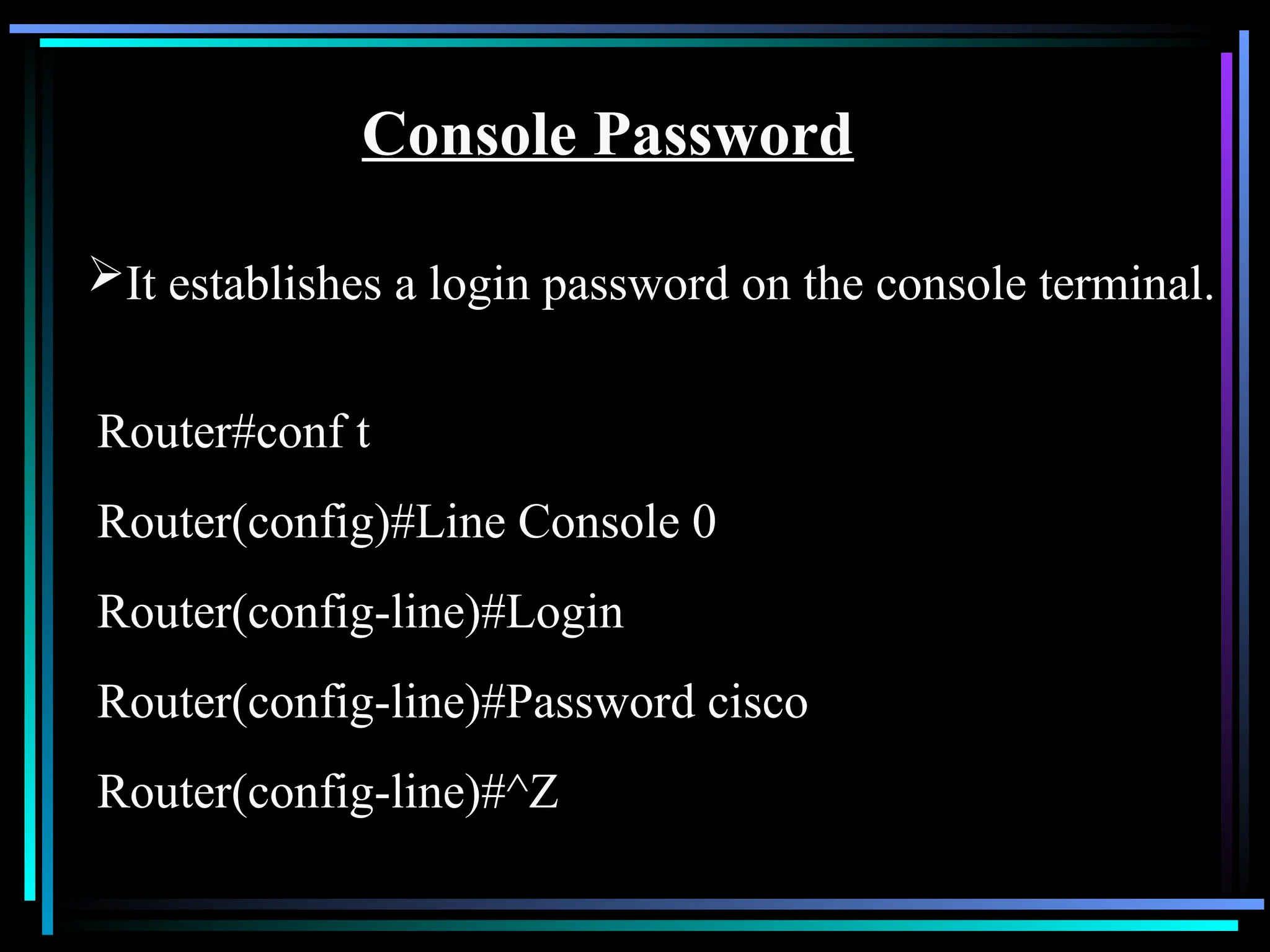 Console Password
It establishes a login password on the console terminal.
Router#conf t
Router(config)#Line Console 0
Router(config-line)#Login
Router(config-line)#Password cisco
Router(config-line)#^Z
 