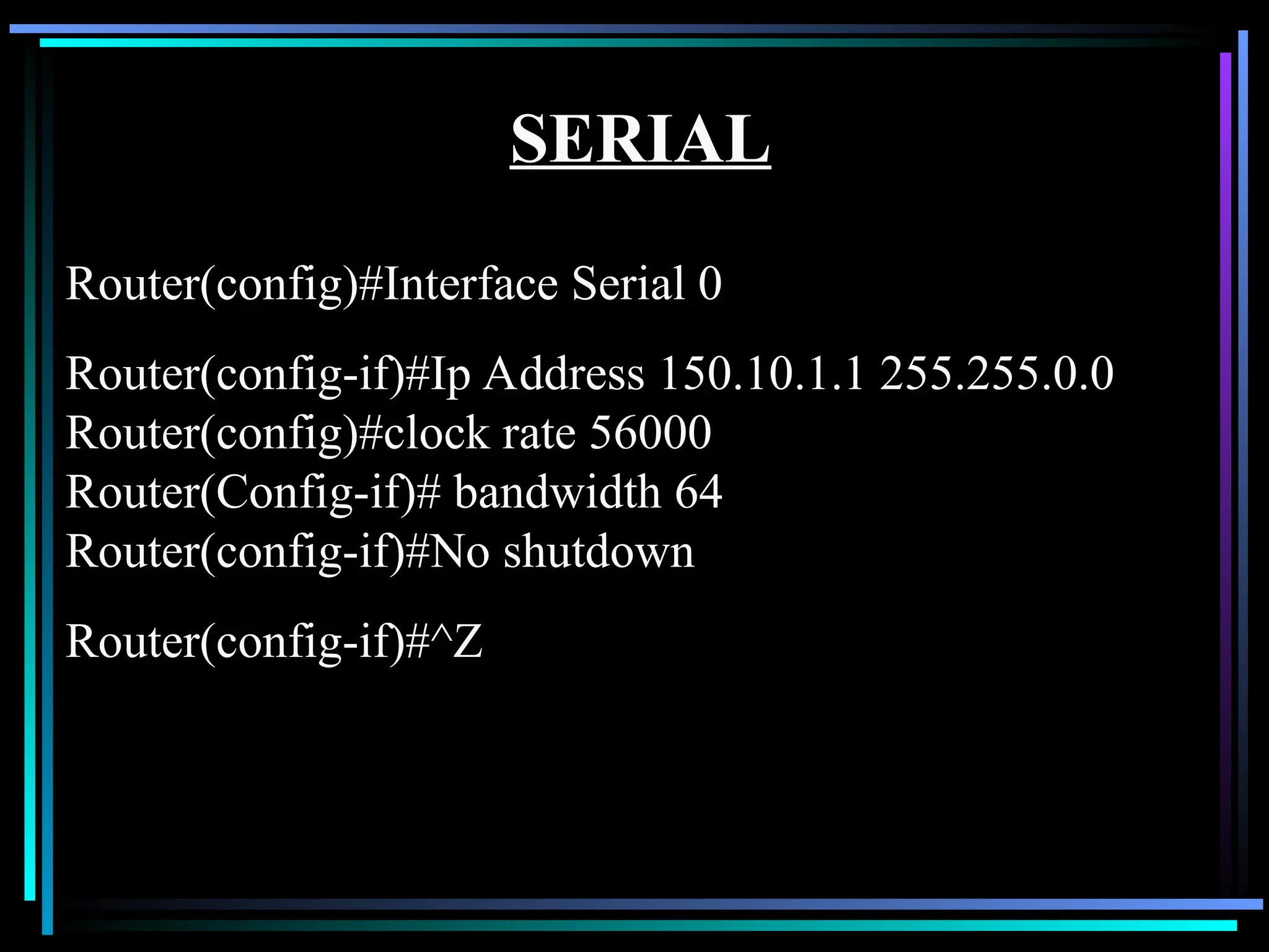 SERIAL
Router(config)#Interface Serial 0
Router(config-if)#Ip Address 150.10.1.1 255.255.0.0
Router(config)#clock rate 56000
Router(Config-if)# bandwidth 64
Router(config-if)#No shutdown
Router(config-if)#^Z
 