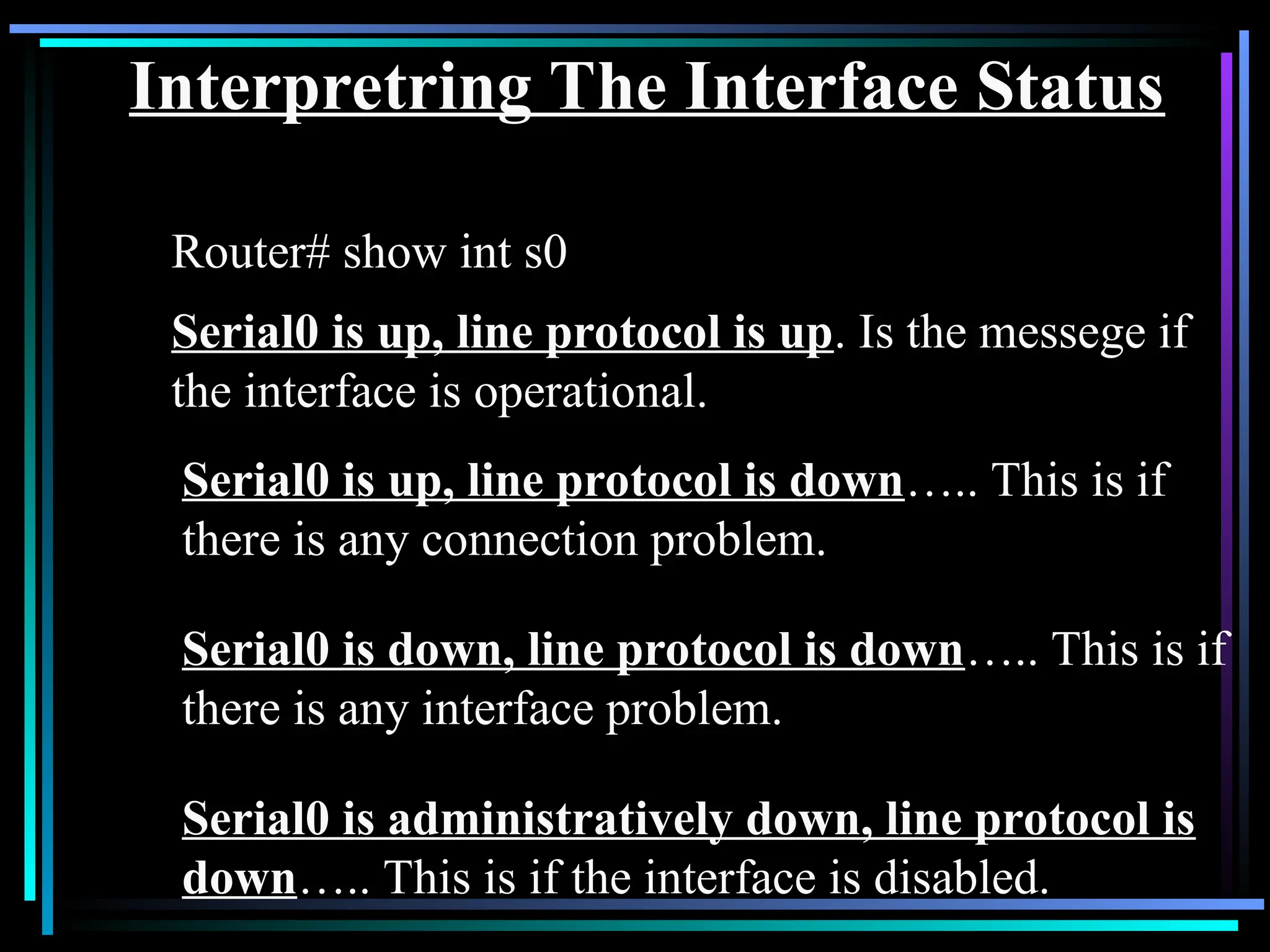Interpretring The Interface Status
Router# show int s0
Serial0 is up, line protocol is up. Is the messege if
the interface is operational.
Serial0 is up, line protocol is down….. This is if
there is any connection problem.
Serial0 is down, line protocol is down….. This is if
there is any interface problem.
Serial0 is administratively down, line protocol is
down….. This is if the interface is disabled.
 