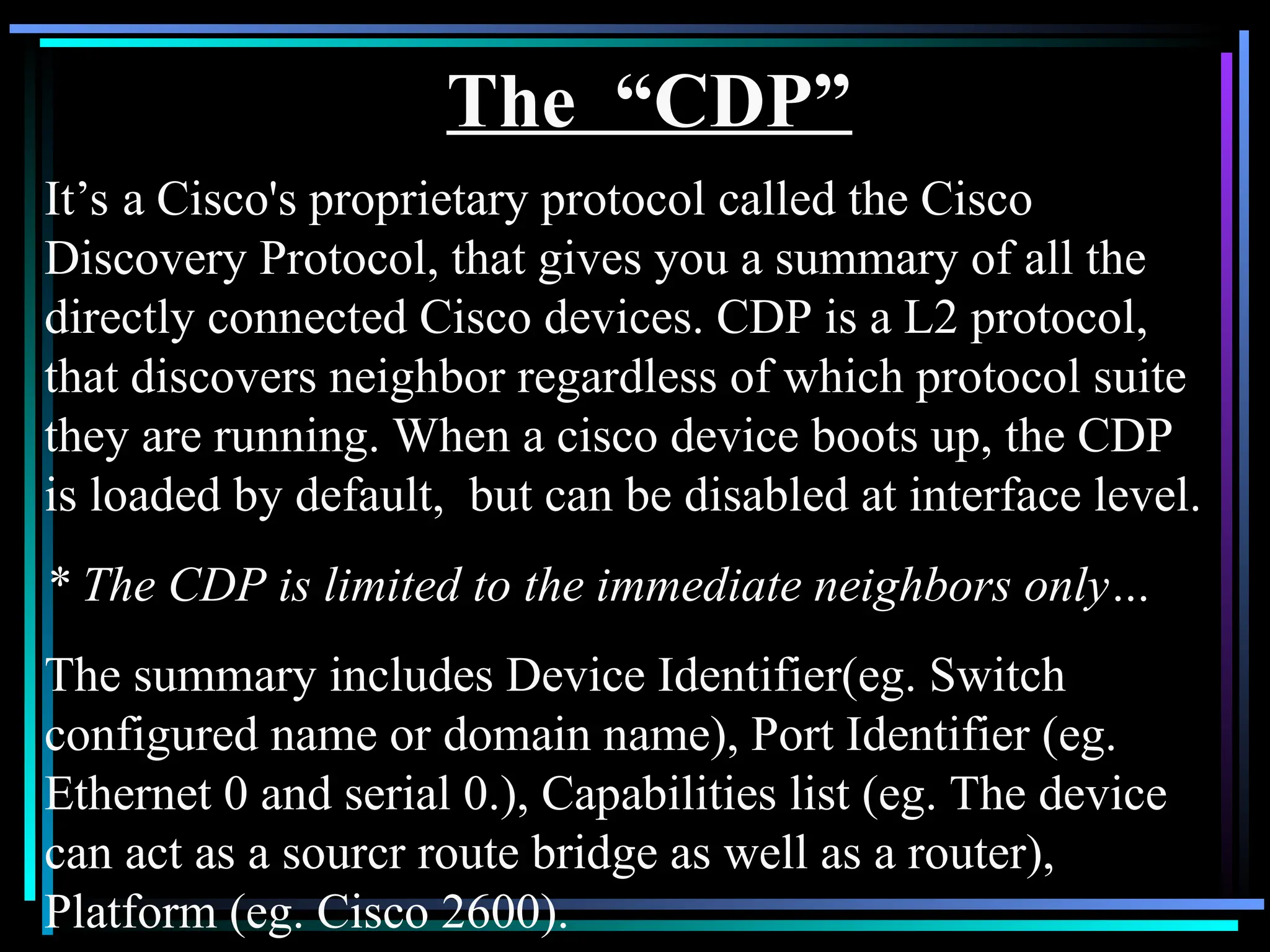 The “CDP”
It’s a Cisco's proprietary protocol called the Cisco
Discovery Protocol, that gives you a summary of all the
directly connected Cisco devices. CDP is a L2 protocol,
that discovers neighbor regardless of which protocol suite
they are running. When a cisco device boots up, the CDP
is loaded by default, but can be disabled at interface level.
* The CDP is limited to the immediate neighbors only…
The summary includes Device Identifier(eg. Switch
configured name or domain name), Port Identifier (eg.
Ethernet 0 and serial 0.), Capabilities list (eg. The device
can act as a sourcr route bridge as well as a router),
Platform (eg. Cisco 2600).
 
