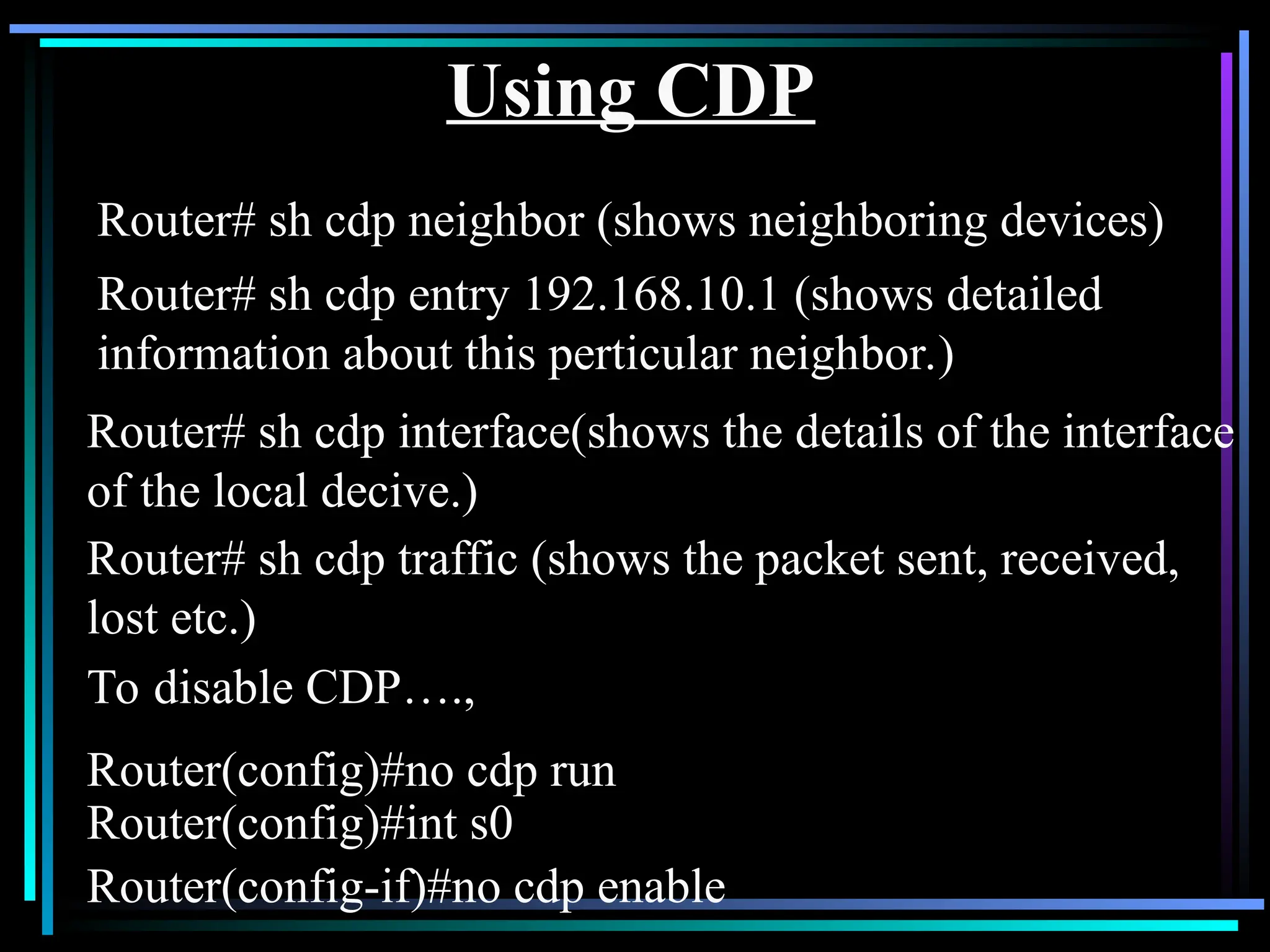 Using CDP
Router# sh cdp neighbor (shows neighboring devices)
To disable CDP….,
Router(config)#no cdp run
Router(config)#int s0
Router(config-if)#no cdp enable
Router# sh cdp entry 192.168.10.1 (shows detailed
information about this perticular neighbor.)
Router# sh cdp interface(shows the details of the interface
of the local decive.)
Router# sh cdp traffic (shows the packet sent, received,
lost etc.)
 