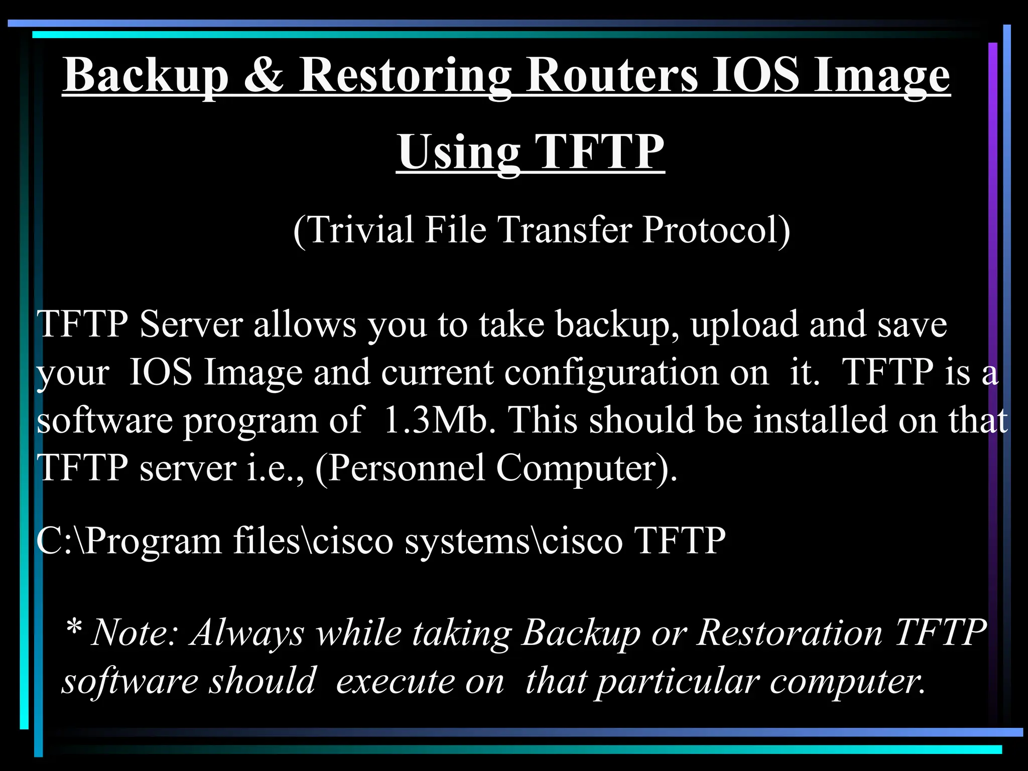 Backup & Restoring Routers IOS Image
Using TFTP
(Trivial File Transfer Protocol)
TFTP Server allows you to take backup, upload and save
your IOS Image and current configuration on it. TFTP is a
software program of 1.3Mb. This should be installed on that
TFTP server i.e., (Personnel Computer).
C:Program filescisco systemscisco TFTP
* Note: Always while taking Backup or Restoration TFTP
software should execute on that particular computer.
 