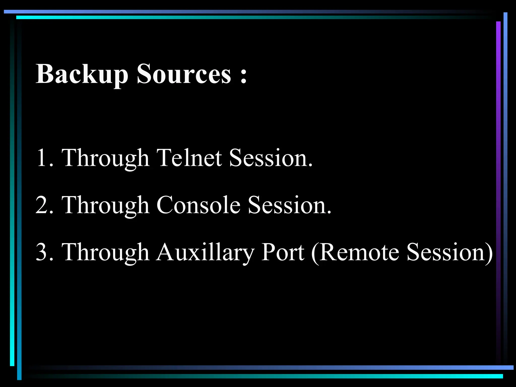 Backup Sources :
1. Through Telnet Session.
2. Through Console Session.
3. Through Auxillary Port (Remote Session)
 